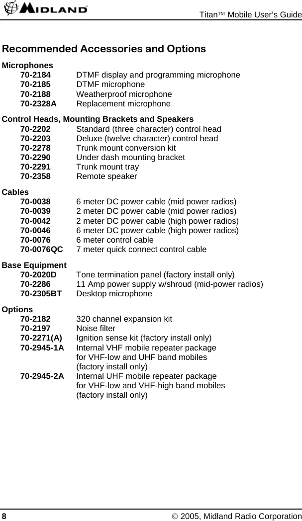  Titan™ Mobile User’s Guide 8 © 2005, Midland Radio Corporation Recommended Accessories and Options Microphones 70-2184  DTMF display and programming microphone 70-2185 DTMF microphone 70-2188  Weatherproof microphone 70-2328A Replacement microphone Control Heads, Mounting Brackets and Speakers 70-2202  Standard (three character) control head 70-2203  Deluxe (twelve character) control head 70-2278  Trunk mount conversion kit 70-2290  Under dash mounting bracket 70-2291  Trunk mount tray 70-2358 Remote speaker Cables 70-0038  6 meter DC power cable (mid power radios) 70-0039  2 meter DC power cable (mid power radios) 70-0042  2 meter DC power cable (high power radios) 70-0046  6 meter DC power cable (high power radios) 70-0076  6 meter control cable 70-0076QC  7 meter quick connect control cable Base Equipment 70-2020D  Tone termination panel (factory install only) 70-2286  11 Amp power supply w/shroud (mid-power radios) 70-2305BT  Desktop microphone Options 70-2182  320 channel expansion kit 70-2197  Noise filter 70-2271(A)  Ignition sense kit (factory install only) 70-2945-1A  Internal VHF mobile repeater package   for VHF-low and UHF band mobiles   (factory install only) 70-2945-2A  Internal UHF mobile repeater package   for VHF-low and VHF-high band mobiles   (factory install only) 