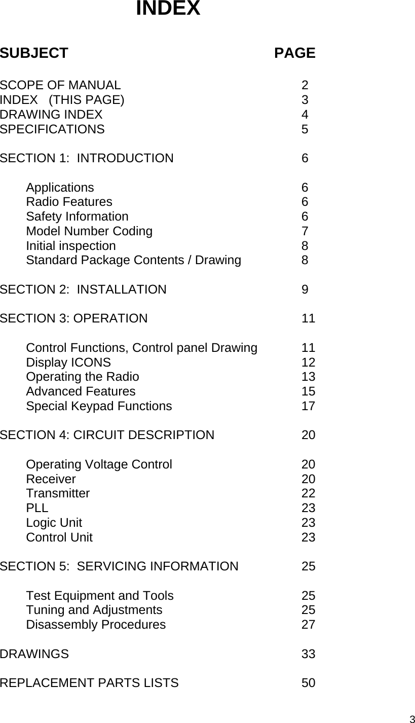  3 INDEX    SUBJECT         PAGE  SCOPE OF MANUAL      2 INDEX   (THIS PAGE)      3 DRAWING INDEX    4 SPECIFICATIONS  5  SECTION 1:  INTRODUCTION    6    Applications     6   Radio Features    6   Safety Information    6     Model Number Coding    7   Initial inspection    8     Standard Package Contents / Drawing    8     SECTION 2:  INSTALLATION    9  SECTION 3: OPERATION    11        Control Functions, Control panel Drawing    11   Display ICONS    12     Operating the Radio    13   Advanced Features    15     Special Keypad Functions    17  SECTION 4: CIRCUIT DESCRIPTION    20      Operating Voltage Control    20   Receiver     20   Transmitter    22   PLL    23   Logic Unit    23   Control Unit    23  SECTION 5:  SERVICING INFORMATION    25      Test Equipment and Tools      25     Tuning and Adjustments      25   Disassembly Procedures    27  DRAWINGS    33  REPLACEMENT PARTS LISTS      50     
