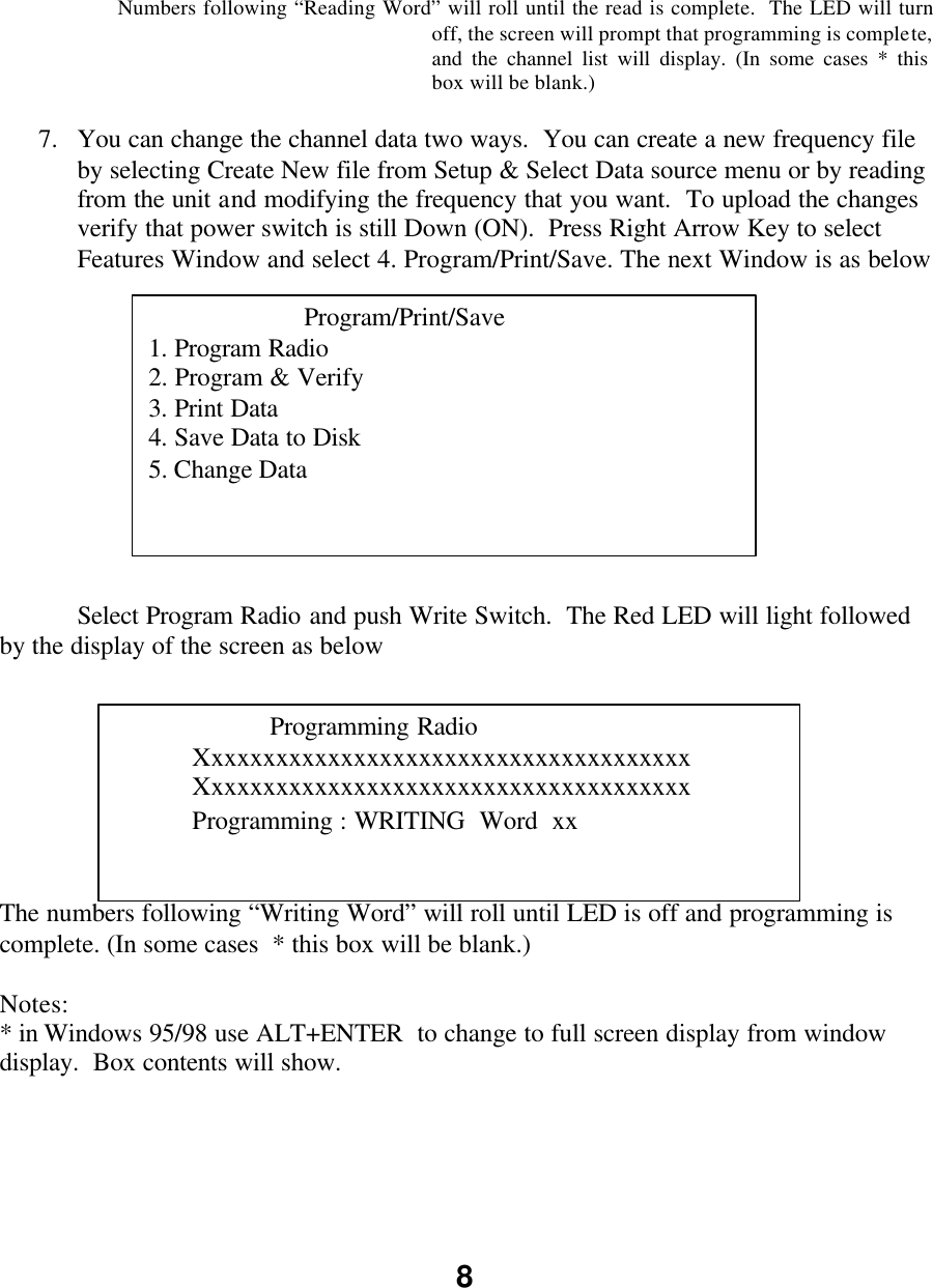 8       Numbers following “Reading Word” will roll until the read is complete.  The LED will turn off, the screen will prompt that programming is complete, and the channel list will display. (In some cases * this box will be blank.)  7.  You can change the channel data two ways.  You can create a new frequency file by selecting Create New file from Setup &amp; Select Data source menu or by reading from the unit and modifying the frequency that you want.  To upload the changes verify that power switch is still Down (ON).  Press Right Arrow Key to select Features Window and select 4. Program/Print/Save. The next Window is as below                Select Program Radio and push Write Switch.  The Red LED will light followed by the display of the screen as below         The numbers following “Writing Word” will roll until LED is off and programming is complete. (In some cases  * this box will be blank.)      Notes: * in Windows 95/98 use ALT+ENTER  to change to full screen display from window display.  Box contents will show.          Program/Print/Save 1. Program Radio 2. Program &amp; Verify 3. Print Data 4. Save Data to Disk 5. Change Data   Programming Radio Xxxxxxxxxxxxxxxxxxxxxxxxxxxxxxxxxxxxxx Xxxxxxxxxxxxxxxxxxxxxxxxxxxxxxxxxxxxxx Programming : WRITING  Word  xx 