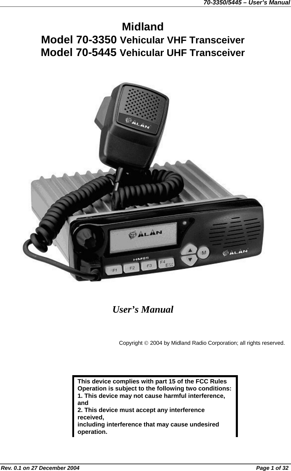70-3350/5445 – User’s Manual Midland  Model 70-3350 Vehicular VHF Transceiver Model 70-5445 Vehicular UHF Transceiver       User’s Manual   Copyright © 2004 by Midland Radio Corporation; all rights reserved.   This device complies with part 15 of the FCC Rules Operation is subject to the following two conditions: 1. This device may not cause harmful interference, and 2. This device must accept any interference received, including interference that may cause undesired operation. Rev. 0.1 on 27 December 2004  Page 1 of 32 