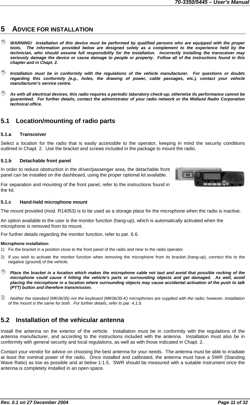70-3350/5445 – User’s Manual 5 ADVICE FOR INSTALLATION  WARNING!  Installation of this device must be performed by qualified persons who are equipped with the proper tools.  The information provided below are designed solely as a complement to the experience held by the technician, who should assume full responsibility for the installation.  Incorrectly installing the transceiver may seriously damage the device or cause damage to people or property.  Follow all of the instructions found in this chapter and in Chapt. 2.  Installation must be in conformity with the regulations of the vehicle manufacturer.  For questions or doubts regarding this conformity (e.g., holes, the drawing of power, cable passages, etc.), contact your vehicle manufacturer’s service centre.  As with all electrical devices, this radio requires a periodic laboratory check-up, otherwise its performance cannot be guaranteed.  For further details, contact the administrator of your radio network or the Midland Radio Corporation technical office. 5.1  Location/mounting of radio parts 5.1.a Transceiver Select a location for the radio that is easily accessible to the operator, keeping in mind the security conditions outlined in Chapt. 2.  Use the bracket and screws included in the package to mount the radio. 5.1.b  Detachable front panel In order to reduce obstruction in the driver/passenger area, the detachable front panel can be installed on the dashboard, using the proper optional kit available. For separation and mounting of the front panel, refer to the instructions found in the kit. 5.1.c  Hand-held microphone mount The mount provided (mod. R14053) is to be used as a storage place for the microphone when the radio is inactive. An option available to the user is the monitor function (hang-up), which is automatically activated when the microphone is removed from its mount. For further details regarding the monitor function, refer to par. 6.6. Microphone installation: 1)  Fix the bracket in a position close to the front panel of the radio and near to the radio operator. 2)  If you wish to activate the monitor function when removing the microphone from its bracket (hang-up), connect this to the negative (ground) of the vehicle.  Place the bracket in a location which makes the microphone cable not taut and avoid that possible rocking of the microphone could cause it hitting the vehicle’s parts or surrounding objects and get damaged.  As well, avoid placing the microphone in a location where surrounding objects may cause accidental activation of the push to talk (PTT) button and therefore transmission.  Neither the standard (MK06/35) nor the keyboard (MK06/35-K) microphones are supplied with the radio; however, installation of the mount is the same for both.  For further details, refer to par. 4.1.b. 5.2  Installation of the vehicular antenna Install the antenna on the exterior of the vehicle.  Installation must be in conformity with the regulations of the antenna manufacturer, and according to the instructions included with the antenna.  Installation must also be in conformity with general security and local regulations, as well as with those indicated in Chapt. 2. Contact your vendor for advice on choosing the best antenna for your needs.  The antenna must be able to irradiate at least the nominal power of the radio.  Once installed and calibrated, the antenna must have a SWR (Standing Wave Ratio) as low as possible and at below 1:1.5.  SWR should be measured with a suitable instrument once the antenna is completely installed in an open space. Rev. 0.1 on 27 December 2004  Page 11 of 32 