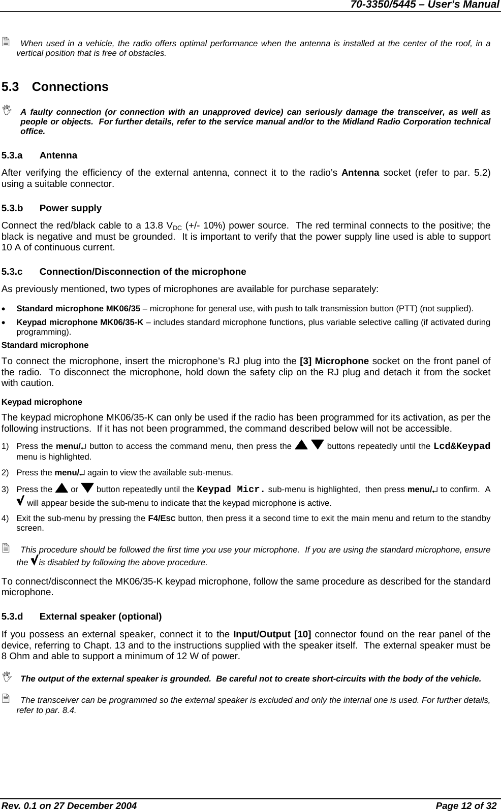 70-3350/5445 – User’s Manual  When used in a vehicle, the radio offers optimal performance when the antenna is installed at the center of the roof, in a vertical position that is free of obstacles. 5.3 Connections  A faulty connection (or connection with an unapproved device) can seriously damage the transceiver, as well as people or objects.  For further details, refer to the service manual and/or to the Midland Radio Corporation technical office. 5.3.a Antenna After verifying the efficiency of the external antenna, connect it to the radio’s Antenna socket (refer to par. 5.2) using a suitable connector. 5.3.b Power supply Connect the red/black cable to a 13.8 VDC (+/- 10%) power source.  The red terminal connects to the positive; the black is negative and must be grounded.  It is important to verify that the power supply line used is able to support 10 A of continuous current. 5.3.c  Connection/Disconnection of the microphone As previously mentioned, two types of microphones are available for purchase separately: •  Standard microphone MK06/35 – microphone for general use, with push to talk transmission button (PTT) (not supplied). •  Keypad microphone MK06/35-K – includes standard microphone functions, plus variable selective calling (if activated during programming). Standard microphone To connect the microphone, insert the microphone’s RJ plug into the [3] Microphone socket on the front panel of the radio.  To disconnect the microphone, hold down the safety clip on the RJ plug and detach it from the socket with caution. Keypad microphone The keypad microphone MK06/35-K can only be used if the radio has been programmed for its activation, as per the following instructions.  If it has not been programmed, the command described below will not be accessible. 1) Press the menu/↵ button to access the command menu, then press the    buttons repeatedly until the Lcd&amp;Keypad menu is highlighted. 2) Press the menu/↵ again to view the available sub-menus. 3) Press the   or   button repeatedly until the Keypad Micr. sub-menu is highlighted,  then press menu/↵ to confirm.  A  will appear beside the sub-menu to indicate that the keypad microphone is active. 4)  Exit the sub-menu by pressing the F4/ESC button, then press it a second time to exit the main menu and return to the standby screen.  This procedure should be followed the first time you use your microphone.  If you are using the standard microphone, ensure the  is disabled by following the above procedure. To connect/disconnect the MK06/35-K keypad microphone, follow the same procedure as described for the standard microphone. 5.3.d  External speaker (optional) If you possess an external speaker, connect it to the Input/Output [10] connector found on the rear panel of the device, referring to Chapt. 13 and to the instructions supplied with the speaker itself.  The external speaker must be 8 Ohm and able to support a minimum of 12 W of power.  The output of the external speaker is grounded.  Be careful not to create short-circuits with the body of the vehicle.  The transceiver can be programmed so the external speaker is excluded and only the internal one is used. For further details, refer to par. 8.4. Rev. 0.1 on 27 December 2004  Page 12 of 32 