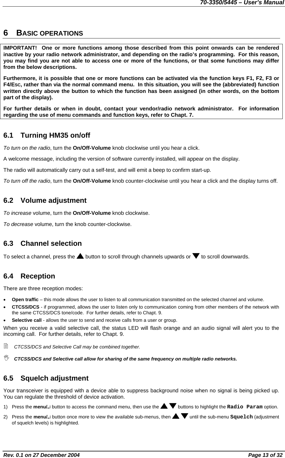 70-3350/5445 – User’s Manual 6 BASIC OPERATIONS IMPORTANT!  One or more functions among those described from this point onwards can be rendered inactive by your radio network administrator, and depending on the radio’s programming.  For this reason, you may find you are not able to access one or more of the functions, or that some functions may differ from the below descriptions. Furthermore, it is possible that one or more functions can be activated via the function keys F1, F2, F3 or F4/ESC, rather than via the normal command menu.  In this situation, you will see the (abbreviated) function written directly above the button to which the function has been assigned (in other words, on the bottom part of the display). For further details or when in doubt, contact your vendor/radio network administrator.  For information regarding the use of menu commands and function keys, refer to Chapt. 7. 6.1  Turning HM35 on/off To turn on the radio, turn the On/Off-Volume knob clockwise until you hear a click. A welcome message, including the version of software currently installed, will appear on the display. The radio will automatically carry out a self-test, and will emit a beep to confirm start-up. To turn off the radio, turn the On/Off-Volume knob counter-clockwise until you hear a click and the display turns off. 6.2 Volume adjustment To increase volume, turn the On/Off-Volume knob clockwise. To decrease volume, turn the knob counter-clockwise. 6.3 Channel selection To select a channel, press the   button to scroll through channels upwards or   to scroll downwards. 6.4 Reception  There are three reception modes: •  Open traffic – this mode allows the user to listen to all communication transmitted on the selected channel and volume. •  CTCSS/DCS - if programmed, allows the user to listen only to communication coming from other members of the network with the same CTCSS/DCS tone/code.  For further details, refer to Chapt. 9. •  Selective call - allows the user to send and receive calls from a user or group. When you receive a valid selective call, the status LED will flash orange and an audio signal will alert you to the incoming call.  For further details, refer to Chapt. 9.  CTCSS/DCS and Selective Call may be combined together.  CTCSS/DCS and Selective call allow for sharing of the same frequency on multiple radio networks. 6.5 Squelch adjustment Your transceiver is equipped with a device able to suppress background noise when no signal is being picked up.  You can regulate the threshold of device activation. 1) Press the menu/↵ button to access the command menu, then use the    buttons to highlight the Radio Param option. 2) Press the menu/↵ button once more to view the available sub-menus, then    until the sub-menu Squelch (adjustment of squelch levels) is highlighted. Rev. 0.1 on 27 December 2004  Page 13 of 32 