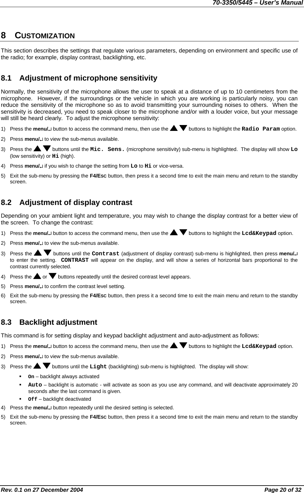 70-3350/5445 – User’s Manual 8 CUSTOMIZATION This section describes the settings that regulate various parameters, depending on environment and specific use of the radio; for example, display contrast, backlighting, etc. 8.1  Adjustment of microphone sensitivity Normally, the sensitivity of the microphone allows the user to speak at a distance of up to 10 centimeters from the microphone.  However, if the surroundings or the vehicle in which you are working is particularly noisy, you can reduce the sensitivity of the microphone so as to avoid transmitting your surrounding noises to others.  When the sensitivity is decreased, you need to speak closer to the microphone and/or with a louder voice, but your message will still be heard clearly.  To adjust the microphone sensitivity: 1) Press the menu/↵ button to access the command menu, then use the    buttons to highlight the Radio Param option. 2) Press menu/↵ to view the sub-menus available. 3) Press the    buttons until the Mic. Sens. (microphone sensitivity) sub-menu is highlighted.  The display will show Lo (low sensitivity) or Hi (high). 4) Press menu/↵ if you wish to change the setting from Lo to Hi or vice-versa. 5)  Exit the sub-menu by pressing the F4/ESC button, then press it a second time to exit the main menu and return to the standby screen. 8.2  Adjustment of display contrast Depending on your ambient light and temperature, you may wish to change the display contrast for a better view of the screen.  To change the contrast: 1) Press the menu/↵ button to access the command menu, then use the    buttons to highlight the Lcd&amp;Keypad option. 2) Press menu/↵ to view the sub-menus available. 3) Press the    buttons until the Contrast (adjustment of display contrast) sub-menu is highlighted, then press menu/↵ to enter the setting.  CONTRAST will appear on the display, and will show a series of horizontal bars proportional to the contrast currently selected. 4) Press the   or   buttons repeatedly until the desired contrast level appears. 5) Press menu/↵ to confirm the contrast level setting. 6)  Exit the sub-menu by pressing the F4/ESC button, then press it a second time to exit the main menu and return to the standby screen. 8.3 Backlight adjustment This command is for setting display and keypad backlight adjustment and auto-adjustment as follows: 1) Press the menu/↵ button to access the command menu, then use the    buttons to highlight the Lcd&amp;Keypad option. 2) Press menu/↵ to view the sub-menus available. 3) Press the    buttons until the Light (backlighting) sub-menu is highlighted.  The display will show:   On – backlight always activated    Auto – backlight is automatic - will activate as soon as you use any command, and will deactivate approximately 20 seconds after the last command is given.   Off – backlight deactivated 4) Press the menu/↵ button repeatedly until the desired setting is selected. 5)  Exit the sub-menu by pressing the F4/ESC button, then press it a second time to exit the main menu and return to the standby screen. Rev. 0.1 on 27 December 2004  Page 20 of 32 