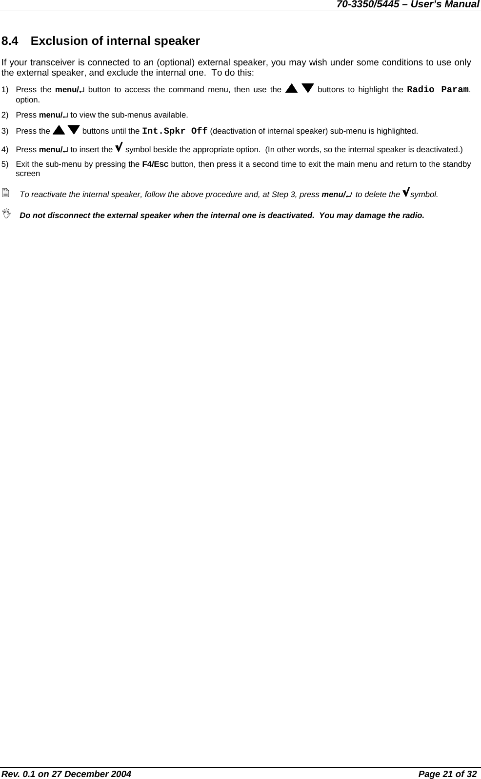 70-3350/5445 – User’s Manual 8.4  Exclusion of internal speaker If your transceiver is connected to an (optional) external speaker, you may wish under some conditions to use only the external speaker, and exclude the internal one.  To do this: 1) Press the menu/↵ button to access the command menu, then use the    buttons to highlight the Radio Param. option. 2) Press menu/↵ to view the sub-menus available. 3) Press the    buttons until the Int.Spkr Off (deactivation of internal speaker) sub-menu is highlighted.  4) Press menu/↵ to insert the   symbol beside the appropriate option.  (In other words, so the internal speaker is deactivated.) 5)  Exit the sub-menu by pressing the F4/ESC button, then press it a second time to exit the main menu and return to the standby screen  To reactivate the internal speaker, follow the above procedure and, at Step 3, press menu/↵  to delete the  symbol.  Do not disconnect the external speaker when the internal one is deactivated.  You may damage the radio. Rev. 0.1 on 27 December 2004  Page 21 of 32 