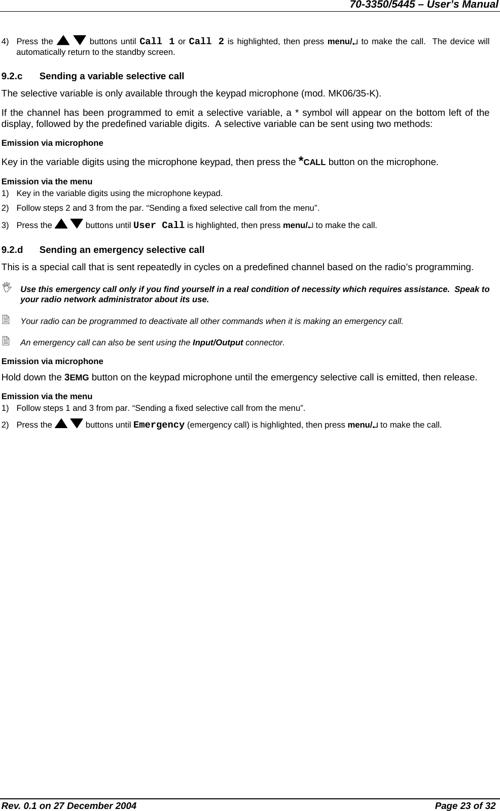 70-3350/5445 – User’s Manual 4) Press the    buttons until Call 1 or Call 2 is highlighted, then press menu/↵ to make the call.  The device will automatically return to the standby screen. 9.2.c  Sending a variable selective call The selective variable is only available through the keypad microphone (mod. MK06/35-K). If the channel has been programmed to emit a selective variable, a * symbol will appear on the bottom left of the display, followed by the predefined variable digits.  A selective variable can be sent using two methods: Emission via microphone Key in the variable digits using the microphone keypad, then press the *CALL button on the microphone. Emission via the menu 1)  Key in the variable digits using the microphone keypad. 2)  Follow steps 2 and 3 from the par. “Sending a fixed selective call from the menu”. 3) Press the    buttons until User Call is highlighted, then press menu/↵ to make the call. 9.2.d  Sending an emergency selective call This is a special call that is sent repeatedly in cycles on a predefined channel based on the radio’s programming.  Use this emergency call only if you find yourself in a real condition of necessity which requires assistance.  Speak to your radio network administrator about its use.  Your radio can be programmed to deactivate all other commands when it is making an emergency call.  An emergency call can also be sent using the Input/Output connector. Emission via microphone Hold down the 3EMG button on the keypad microphone until the emergency selective call is emitted, then release. Emission via the menu 1)  Follow steps 1 and 3 from par. “Sending a fixed selective call from the menu”. 2) Press the    buttons until Emergency (emergency call) is highlighted, then press menu/↵ to make the call. Rev. 0.1 on 27 December 2004  Page 23 of 32 