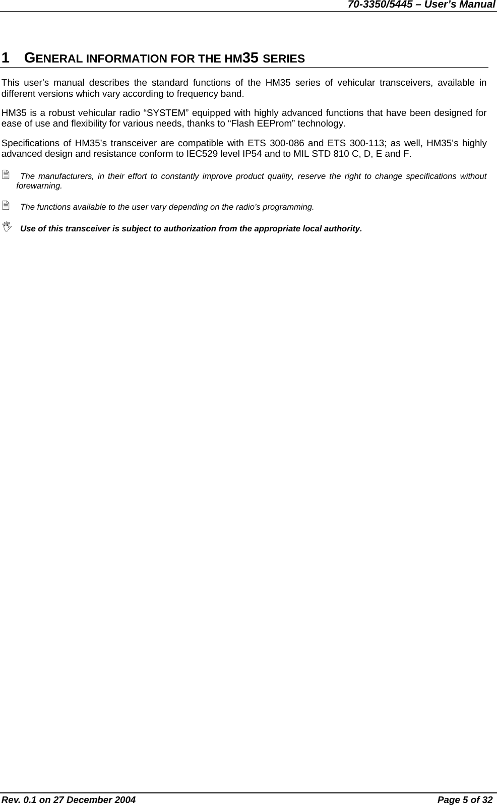 70-3350/5445 – User’s Manual 1 GENERAL INFORMATION FOR THE HM35 SERIES This user’s manual describes the standard functions of the HM35 series of vehicular transceivers, available in different versions which vary according to frequency band. HM35 is a robust vehicular radio “SYSTEM” equipped with highly advanced functions that have been designed for ease of use and flexibility for various needs, thanks to “Flash EEProm” technology. Specifications of HM35’s transceiver are compatible with ETS 300-086 and ETS 300-113; as well, HM35’s highly advanced design and resistance conform to IEC529 level IP54 and to MIL STD 810 C, D, E and F.  The manufacturers, in their effort to constantly improve product quality, reserve the right to change specifications without forewarning.  The functions available to the user vary depending on the radio’s programming.  Use of this transceiver is subject to authorization from the appropriate local authority.    Rev. 0.1 on 27 December 2004  Page 5 of 32 