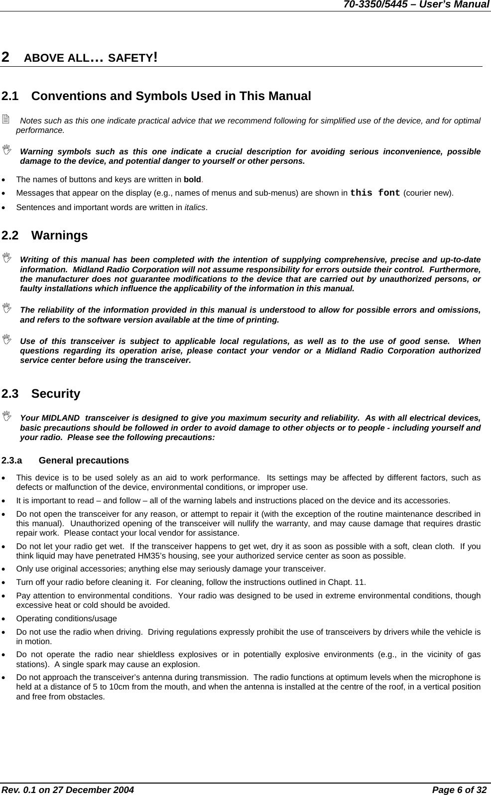 70-3350/5445 – User’s Manual 2  ABOVE ALL… SAFETY! 2.1  Conventions and Symbols Used in This Manual  Notes such as this one indicate practical advice that we recommend following for simplified use of the device, and for optimal performance.  Warning symbols such as this one indicate a crucial description for avoiding serious inconvenience, possible damage to the device, and potential danger to yourself or other persons. •  The names of buttons and keys are written in bold. •  Messages that appear on the display (e.g., names of menus and sub-menus) are shown in this font (courier new). •  Sentences and important words are written in italics. 2.2 Warnings  Writing of this manual has been completed with the intention of supplying comprehensive, precise and up-to-date information.  Midland Radio Corporation will not assume responsibility for errors outside their control.  Furthermore, the manufacturer does not guarantee modifications to the device that are carried out by unauthorized persons, or faulty installations which influence the applicability of the information in this manual.  The reliability of the information provided in this manual is understood to allow for possible errors and omissions, and refers to the software version available at the time of printing.  Use of this transceiver is subject to applicable local regulations, as well as to the use of good sense.  When questions regarding its operation arise, please contact your vendor or a Midland Radio Corporation authorized service center before using the transceiver. 2.3 Security  Your MIDLAND  transceiver is designed to give you maximum security and reliability.  As with all electrical devices, basic precautions should be followed in order to avoid damage to other objects or to people - including yourself and your radio.  Please see the following precautions: 2.3.a General precautions •  This device is to be used solely as an aid to work performance.  Its settings may be affected by different factors, such as defects or malfunction of the device, environmental conditions, or improper use. •  It is important to read – and follow – all of the warning labels and instructions placed on the device and its accessories. •  Do not open the transceiver for any reason, or attempt to repair it (with the exception of the routine maintenance described in this manual).  Unauthorized opening of the transceiver will nullify the warranty, and may cause damage that requires drastic repair work.  Please contact your local vendor for assistance. •  Do not let your radio get wet.  If the transceiver happens to get wet, dry it as soon as possible with a soft, clean cloth.  If you think liquid may have penetrated HM35’s housing, see your authorized service center as soon as possible. •  Only use original accessories; anything else may seriously damage your transceiver. •  Turn off your radio before cleaning it.  For cleaning, follow the instructions outlined in Chapt. 11. •  Pay attention to environmental conditions.  Your radio was designed to be used in extreme environmental conditions, though excessive heat or cold should be avoided.  •  Operating conditions/usage •  Do not use the radio when driving.  Driving regulations expressly prohibit the use of transceivers by drivers while the vehicle is in motion. •  Do not operate the radio near shieldless explosives or in potentially explosive environments (e.g., in the vicinity of gas stations).  A single spark may cause an explosion. •  Do not approach the transceiver’s antenna during transmission.  The radio functions at optimum levels when the microphone is held at a distance of 5 to 10cm from the mouth, and when the antenna is installed at the centre of the roof, in a vertical position and free from obstacles. Rev. 0.1 on 27 December 2004  Page 6 of 32 