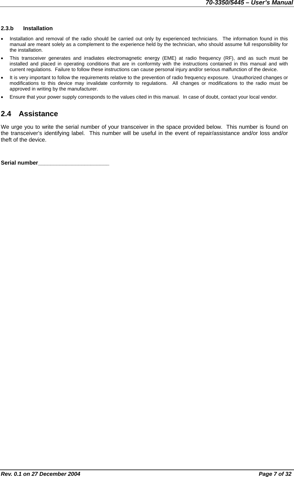 70-3350/5445 – User’s Manual 2.3.b Installation •  Installation and removal of the radio should be carried out only by experienced technicians.  The information found in this manual are meant solely as a complement to the experience held by the technician, who should assume full responsibility for the installation. •  This transceiver generates and irradiates electromagnetic energy (EME) at radio frequency (RF), and as such must be installed and placed in operating conditions that are in conformity with the instructions contained in this manual and with current regulations.  Failure to follow these instructions can cause personal injury and/or serious malfunction of the device. •  It is very important to follow the requirements relative to the prevention of radio frequency exposure.  Unauthorized changes or modifications to this device may invalidate conformity to regulations.  All changes or modifications to the radio must be approved in writing by the manufacturer. •  Ensure that your power supply corresponds to the values cited in this manual.  In case of doubt, contact your local vendor. 2.4 Assistance We urge you to write the serial number of your transceiver in the space provided below.  This number is found on the transceiver’s identifying label.  This number will be useful in the event of repair/assistance and/or loss and/or theft of the device.  Serial number_______________________ Rev. 0.1 on 27 December 2004  Page 7 of 32 