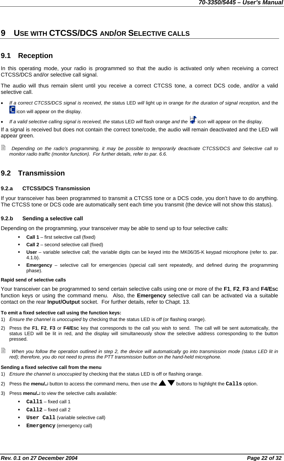 70-3350/5445 – User’s Manual 9 USE WITH CTCSS/DCS AND/OR SELECTIVE CALLS 9.1 Reception In this operating mode, your radio is programmed so that the audio is activated only when receiving a correct CTCSS/DCS and/or selective call signal. The audio will thus remain silent until you receive a correct CTCSS tone, a correct DCS code, and/or a valid selective call. •  If a correct CTCSS/DCS signal is received, the status LED will light up in orange for the duration of signal reception, and the  icon will appear on the display. •  If a valid selective calling signal is received, the status LED will flash orange and the    icon will appear on the display. If a signal is received but does not contain the correct tone/code, the audio will remain deactivated and the LED will appear green.  Depending on the radio’s programming, it may be possible to temporarily deactivate CTCSS/DCS and Selective call to monitor radio traffic (monitor function).  For further details, refer to par. 6.6. 9.2 Transmission 9.2.a CTCSS/DCS Transmission If your transceiver has been programmed to transmit a CTCSS tone or a DCS code, you don’t have to do anything.  The CTCSS tone or DCS code are automatically sent each time you transmit (the device will not show this status). 9.2.b  Sending a selective call Depending on the programming, your transceiver may be able to send up to four selective calls:   Call 1 – first selective call (fixed)   Call 2 – second selective call (fixed)   User – variable selective call; the variable digits can be keyed into the MK06/35-K keypad microphone (refer to. par. 4.1.b).   Emergency – selective call for emergencies (special call sent repeatedly, and defined during the programming phase). Rapid send of selective calls Your transceiver can be programmed to send certain selective calls using one or more of the F1, F2, F3 and F4/ESC function keys or using the command menu.  Also, the Emergency selective call can be activated via a suitable contact on the rear Input/Output socket.  For further details, refer to Chapt. 13. To emit a fixed selective call using the function keys: 1)  Ensure the channel is unoccupied by checking that the status LED is off (or flashing orange). 2) Press the F1, F2, F3 or F4/ESC key that corresponds to the call you wish to send.  The call will be sent automatically, the status LED will be lit in red, and the display will simultaneously show the selective address corresponding to the button pressed.  When you follow the operation outlined in step 2, the device will automatically go into transmission mode (status LED lit in red); therefore, you do not need to press the PTT transmission button on the hand-held microphone. Sending a fixed selective call from the menu 1)  Ensure the channel is unoccupied by checking that the status LED is off or flashing orange. 2) Press the menu/↵ button to access the command menu, then use the    buttons to highlight the Calls option. 3) Press menu/↵ to view the selective calls available:   Call1 – fixed call 1   Call2 – fixed call 2   User Call (variable selective call)   Emergency (emergency call) Rev. 0.1 on 27 December 2004  Page 22 of 32 