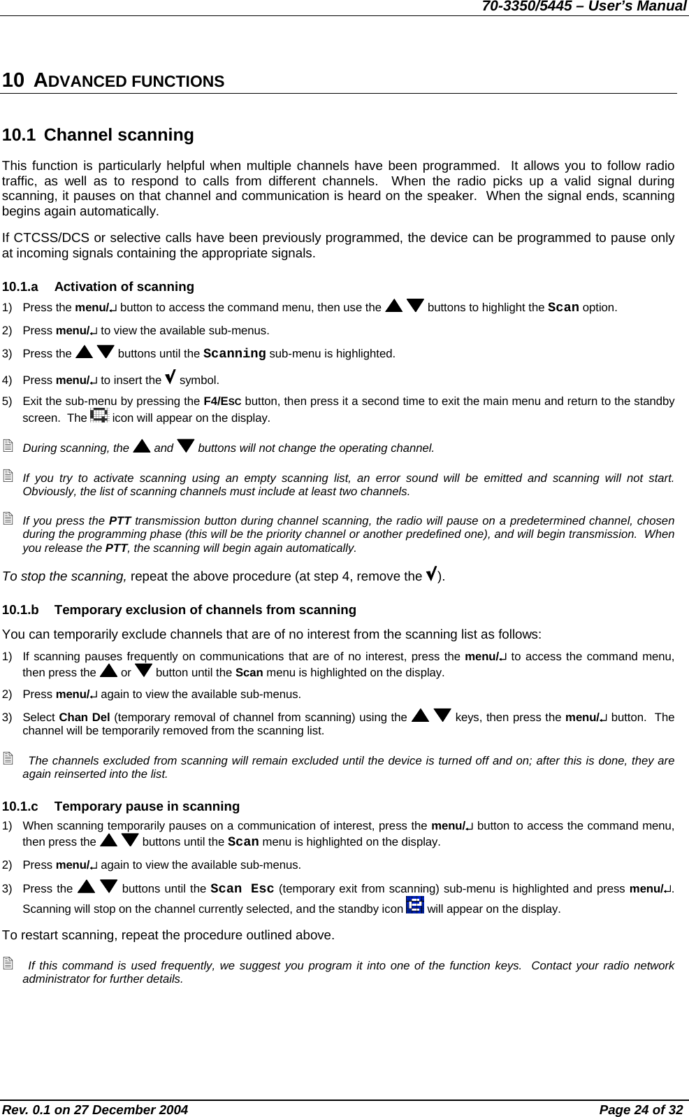 70-3350/5445 – User’s Manual 10 ADVANCED FUNCTIONS 10.1 Channel scanning This function is particularly helpful when multiple channels have been programmed.  It allows you to follow radio traffic, as well as to respond to calls from different channels.  When the radio picks up a valid signal during scanning, it pauses on that channel and communication is heard on the speaker.  When the signal ends, scanning begins again automatically. If CTCSS/DCS or selective calls have been previously programmed, the device can be programmed to pause only at incoming signals containing the appropriate signals. 10.1.a  Activation of scanning 1) Press the menu/↵ button to access the command menu, then use the    buttons to highlight the Scan option. 2) Press menu/↵ to view the available sub-menus. 3) Press the    buttons until the Scanning sub-menu is highlighted. 4) Press menu/↵ to insert the   symbol. 5)  Exit the sub-menu by pressing the F4/ESC button, then press it a second time to exit the main menu and return to the standby screen.  The   icon will appear on the display.  During scanning, the   and   buttons will not change the operating channel.  If you try to activate scanning using an empty scanning list, an error sound will be emitted and scanning will not start.  Obviously, the list of scanning channels must include at least two channels.  If you press the PTT transmission button during channel scanning, the radio will pause on a predetermined channel, chosen during the programming phase (this will be the priority channel or another predefined one), and will begin transmission.  When you release the PTT, the scanning will begin again automatically. To stop the scanning, repeat the above procedure (at step 4, remove the  ). 10.1.b  Temporary exclusion of channels from scanning You can temporarily exclude channels that are of no interest from the scanning list as follows: 1)  If scanning pauses frequently on communications that are of no interest, press the menu/↵ to access the command menu, then press the   or   button until the Scan menu is highlighted on the display. 2) Press menu/↵ again to view the available sub-menus. 3) Select Chan Del (temporary removal of channel from scanning) using the    keys, then press the menu/↵ button.  The channel will be temporarily removed from the scanning list.  The channels excluded from scanning will remain excluded until the device is turned off and on; after this is done, they are again reinserted into the list. 10.1.c  Temporary pause in scanning 1)  When scanning temporarily pauses on a communication of interest, press the menu/↵ button to access the command menu, then press the    buttons until the Scan menu is highlighted on the display. 2) Press menu/↵ again to view the available sub-menus. 3) Press the    buttons until the Scan Esc (temporary exit from scanning) sub-menu is highlighted and press menu/↵.  Scanning will stop on the channel currently selected, and the standby icon   will appear on the display. To restart scanning, repeat the procedure outlined above.  If this command is used frequently, we suggest you program it into one of the function keys.  Contact your radio network administrator for further details. Rev. 0.1 on 27 December 2004  Page 24 of 32 