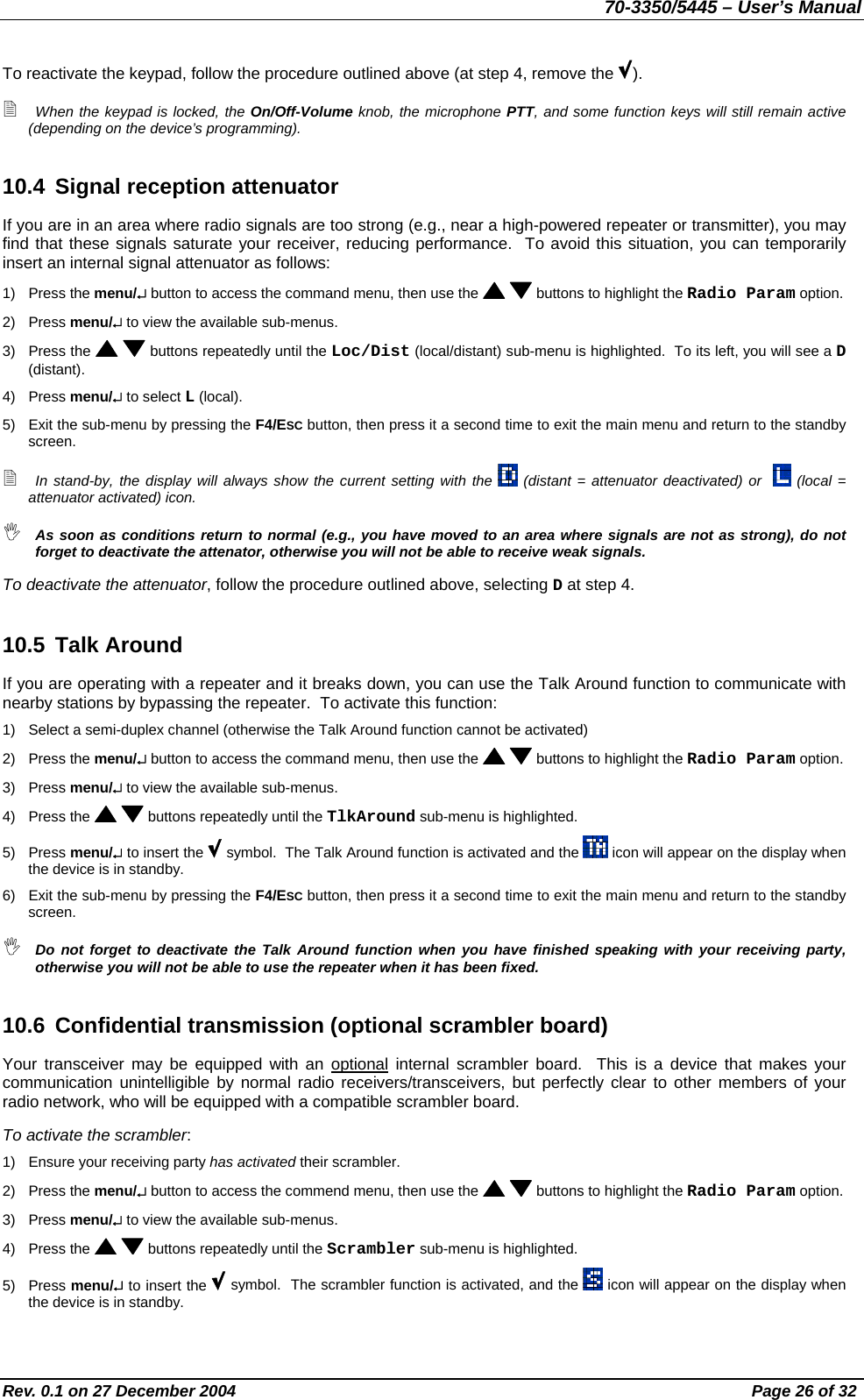 70-3350/5445 – User’s Manual To reactivate the keypad, follow the procedure outlined above (at step 4, remove the  ).  When the keypad is locked, the On/Off-Volume knob, the microphone PTT, and some function keys will still remain active (depending on the device’s programming). 10.4  Signal reception attenuator If you are in an area where radio signals are too strong (e.g., near a high-powered repeater or transmitter), you may find that these signals saturate your receiver, reducing performance.  To avoid this situation, you can temporarily insert an internal signal attenuator as follows: 1) Press the menu/↵ button to access the command menu, then use the    buttons to highlight the Radio Param option. 2) Press menu/↵ to view the available sub-menus. 3) Press the    buttons repeatedly until the Loc/Dist (local/distant) sub-menu is highlighted.  To its left, you will see a D (distant). 4) Press menu/↵ to select L (local). 5)  Exit the sub-menu by pressing the F4/ESC button, then press it a second time to exit the main menu and return to the standby screen.  In stand-by, the display will always show the current setting with the   (distant = attenuator deactivated) or    (local = attenuator activated) icon.  As soon as conditions return to normal (e.g., you have moved to an area where signals are not as strong), do not forget to deactivate the attenator, otherwise you will not be able to receive weak signals. To deactivate the attenuator, follow the procedure outlined above, selecting D at step 4. 10.5 Talk Around If you are operating with a repeater and it breaks down, you can use the Talk Around function to communicate with nearby stations by bypassing the repeater.  To activate this function: 1)  Select a semi-duplex channel (otherwise the Talk Around function cannot be activated) 2) Press the menu/↵ button to access the command menu, then use the    buttons to highlight the Radio Param option. 3) Press menu/↵ to view the available sub-menus. 4) Press the    buttons repeatedly until the TlkAround sub-menu is highlighted. 5) Press menu/↵ to insert the   symbol.  The Talk Around function is activated and the   icon will appear on the display when the device is in standby. 6)  Exit the sub-menu by pressing the F4/ESC button, then press it a second time to exit the main menu and return to the standby screen.  Do not forget to deactivate the Talk Around function when you have finished speaking with your receiving party, otherwise you will not be able to use the repeater when it has been fixed. 10.6 Confidential transmission (optional scrambler board)  Your transceiver may be equipped with an optional internal scrambler board.  This is a device that makes your communication unintelligible by normal radio receivers/transceivers, but perfectly clear to other members of your radio network, who will be equipped with a compatible scrambler board. To activate the scrambler: 1)  Ensure your receiving party has activated their scrambler. 2) Press the menu/↵ button to access the commend menu, then use the    buttons to highlight the Radio Param option. 3) Press menu/↵ to view the available sub-menus. 4) Press the    buttons repeatedly until the Scrambler sub-menu is highlighted. 5) Press menu/↵ to insert the   symbol.  The scrambler function is activated, and the   icon will appear on the display when the device is in standby. Rev. 0.1 on 27 December 2004  Page 26 of 32 