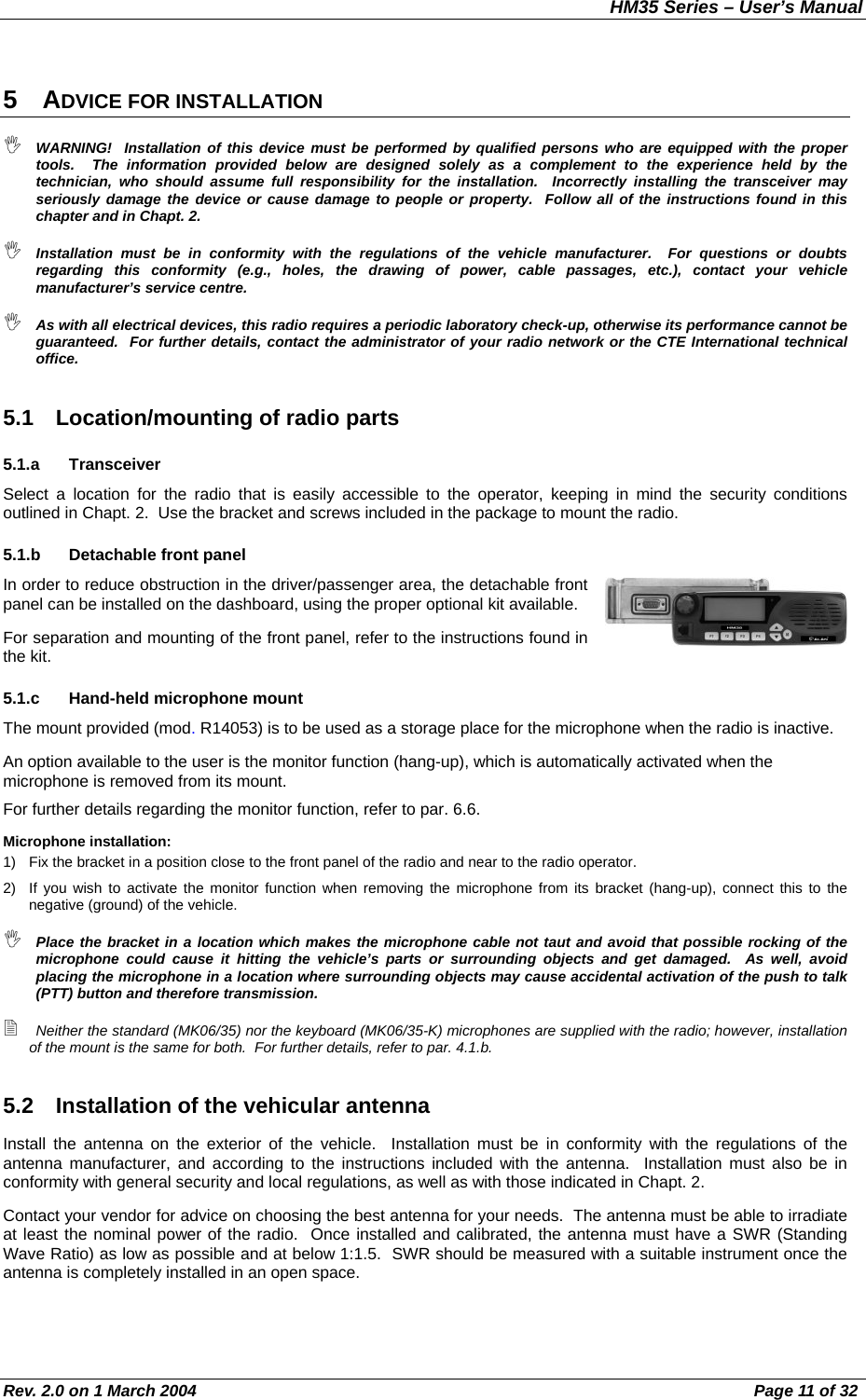 HM35 Series – User’s Manual Rev. 2.0 on 1 March 2004  Page 11 of 32 5 ADVICE FOR INSTALLATION  WARNING!  Installation of this device must be performed by qualified persons who are equipped with the proper tools.  The information provided below are designed solely as a complement to the experience held by the technician, who should assume full responsibility for the installation.  Incorrectly installing the transceiver may seriously damage the device or cause damage to people or property.  Follow all of the instructions found in this chapter and in Chapt. 2.  Installation must be in conformity with the regulations of the vehicle manufacturer.  For questions or doubts regarding this conformity (e.g., holes, the drawing of power, cable passages, etc.), contact your vehicle manufacturer’s service centre.  As with all electrical devices, this radio requires a periodic laboratory check-up, otherwise its performance cannot be guaranteed.  For further details, contact the administrator of your radio network or the CTE International technical office. 5.1  Location/mounting of radio parts 5.1.a Transceiver Select a location for the radio that is easily accessible to the operator, keeping in mind the security conditions outlined in Chapt. 2.  Use the bracket and screws included in the package to mount the radio. 5.1.b Detachable front panel In order to reduce obstruction in the driver/passenger area, the detachable front panel can be installed on the dashboard, using the proper optional kit available. For separation and mounting of the front panel, refer to the instructions found in the kit. 5.1.c Hand-held microphone mount The mount provided (mod. R14053) is to be used as a storage place for the microphone when the radio is inactive. An option available to the user is the monitor function (hang-up), which is automatically activated when the microphone is removed from its mount. For further details regarding the monitor function, refer to par. 6.6. Microphone installation: 1)  Fix the bracket in a position close to the front panel of the radio and near to the radio operator. 2)  If you wish to activate the monitor function when removing the microphone from its bracket (hang-up), connect this to the negative (ground) of the vehicle.  Place the bracket in a location which makes the microphone cable not taut and avoid that possible rocking of the microphone could cause it hitting the vehicle’s parts or surrounding objects and get damaged.  As well, avoid placing the microphone in a location where surrounding objects may cause accidental activation of the push to talk (PTT) button and therefore transmission.  Neither the standard (MK06/35) nor the keyboard (MK06/35-K) microphones are supplied with the radio; however, installation of the mount is the same for both.  For further details, refer to par. 4.1.b. 5.2  Installation of the vehicular antenna Install the antenna on the exterior of the vehicle.  Installation must be in conformity with the regulations of the antenna manufacturer, and according to the instructions included with the antenna.  Installation must also be in conformity with general security and local regulations, as well as with those indicated in Chapt. 2. Contact your vendor for advice on choosing the best antenna for your needs.  The antenna must be able to irradiate at least the nominal power of the radio.  Once installed and calibrated, the antenna must have a SWR (Standing Wave Ratio) as low as possible and at below 1:1.5.  SWR should be measured with a suitable instrument once the antenna is completely installed in an open space. 