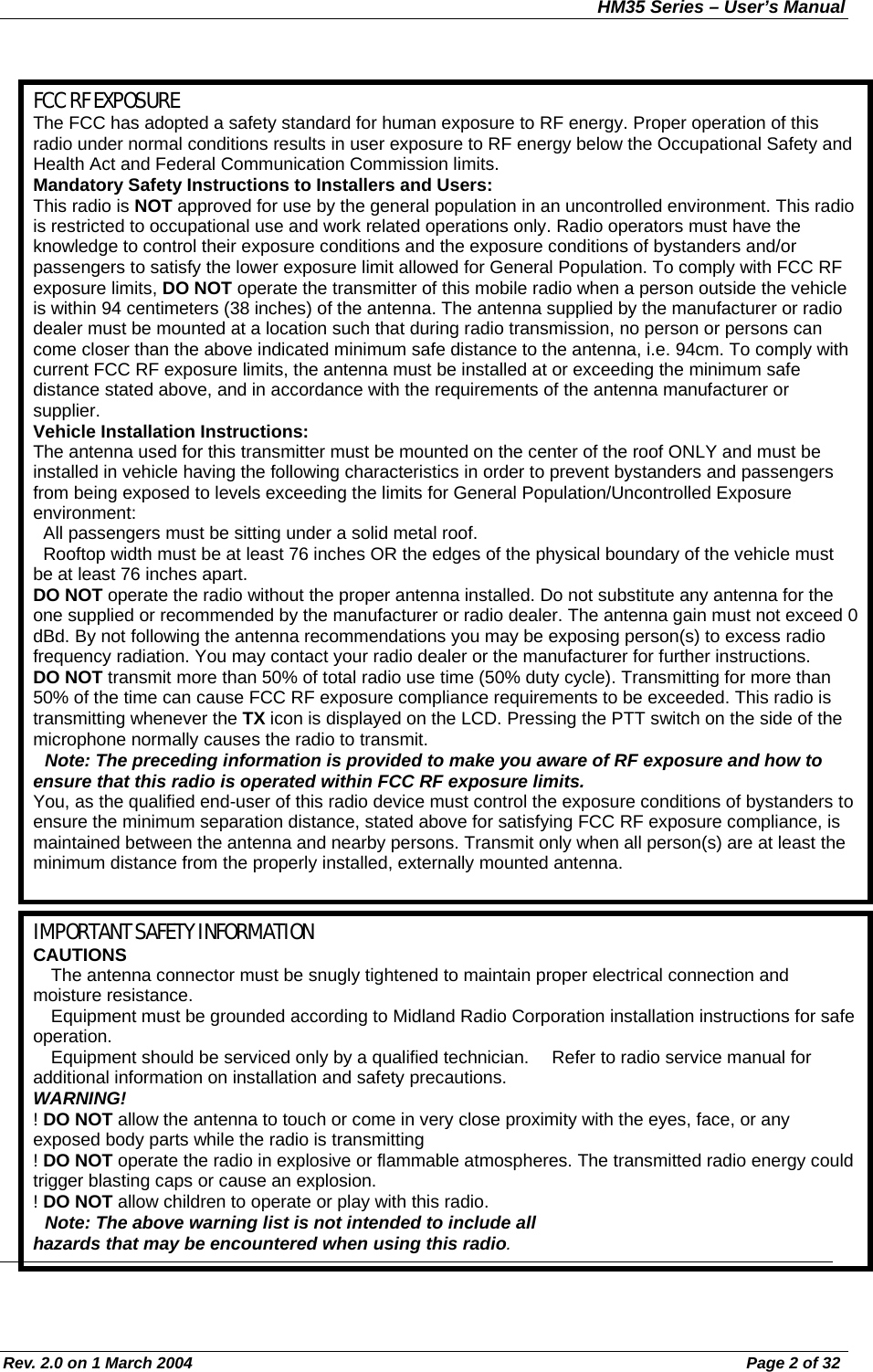 HM35 Series – User’s Manual Rev. 2.0 on 1 March 2004  Page 2 of 32                                                FCC RF EXPOSURE The FCC has adopted a safety standard for human exposure to RF energy. Proper operation of this radio under normal conditions results in user exposure to RF energy below the Occupational Safety and Health Act and Federal Communication Commission limits. Mandatory Safety Instructions to Installers and Users: This radio is NOT approved for use by the general population in an uncontrolled environment. This radio is restricted to occupational use and work related operations only. Radio operators must have the knowledge to control their exposure conditions and the exposure conditions of bystanders and/or passengers to satisfy the lower exposure limit allowed for General Population. To comply with FCC RF exposure limits, DO NOT operate the transmitter of this mobile radio when a person outside the vehicle is within 94 centimeters (38 inches) of the antenna. The antenna supplied by the manufacturer or radio dealer must be mounted at a location such that during radio transmission, no person or persons can come closer than the above indicated minimum safe distance to the antenna, i.e. 94cm. To comply with current FCC RF exposure limits, the antenna must be installed at or exceeding the minimum safe distance stated above, and in accordance with the requirements of the antenna manufacturer or supplier. Vehicle Installation Instructions: The antenna used for this transmitter must be mounted on the center of the roof ONLY and must be installed in vehicle having the following characteristics in order to prevent bystanders and passengers from being exposed to levels exceeding the limits for General Population/Uncontrolled Exposure environment:   All passengers must be sitting under a solid metal roof.   Rooftop width must be at least 76 inches OR the edges of the physical boundary of the vehicle must be at least 76 inches apart. DO NOT operate the radio without the proper antenna installed. Do not substitute any antenna for the one supplied or recommended by the manufacturer or radio dealer. The antenna gain must not exceed 0 dBd. By not following the antenna recommendations you may be exposing person(s) to excess radio frequency radiation. You may contact your radio dealer or the manufacturer for further instructions. DO NOT transmit more than 50% of total radio use time (50% duty cycle). Transmitting for more than 50% of the time can cause FCC RF exposure compliance requirements to be exceeded. This radio is transmitting whenever the TX icon is displayed on the LCD. Pressing the PTT switch on the side of the microphone normally causes the radio to transmit.   Note: The preceding information is provided to make you aware of RF exposure and how to ensure that this radio is operated within FCC RF exposure limits. You, as the qualified end-user of this radio device must control the exposure conditions of bystanders to ensure the minimum separation distance, stated above for satisfying FCC RF exposure compliance, is maintained between the antenna and nearby persons. Transmit only when all person(s) are at least the minimum distance from the properly installed, externally mounted antenna.  IMPORTANT SAFETY INFORMATION CAUTIONS   The antenna connector must be snugly tightened to maintain proper electrical connection and moisture resistance.    Equipment must be grounded according to Midland Radio Corporation installation instructions for safe operation.   Equipment should be serviced only by a qualified technician.   Refer to radio service manual for additional information on installation and safety precautions. WARNING! ! DO NOT allow the antenna to touch or come in very close proximity with the eyes, face, or any exposed body parts while the radio is transmitting ! DO NOT operate the radio in explosive or flammable atmospheres. The transmitted radio energy could trigger blasting caps or cause an explosion. ! DO NOT allow children to operate or play with this radio.   Note: The above warning list is not intended to include all hazards that may be encountered when using this radio. 