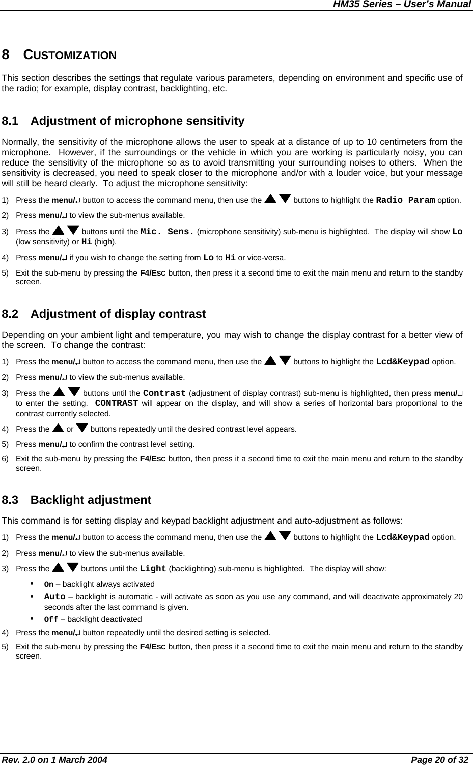 HM35 Series – User’s Manual Rev. 2.0 on 1 March 2004  Page 20 of 32 8 CUSTOMIZATION This section describes the settings that regulate various parameters, depending on environment and specific use of the radio; for example, display contrast, backlighting, etc. 8.1  Adjustment of microphone sensitivity Normally, the sensitivity of the microphone allows the user to speak at a distance of up to 10 centimeters from the microphone.  However, if the surroundings or the vehicle in which you are working is particularly noisy, you can reduce the sensitivity of the microphone so as to avoid transmitting your surrounding noises to others.  When the sensitivity is decreased, you need to speak closer to the microphone and/or with a louder voice, but your message will still be heard clearly.  To adjust the microphone sensitivity: 1) Press the menu/↵ button to access the command menu, then use the    buttons to highlight the Radio Param option. 2) Press menu/↵ to view the sub-menus available. 3) Press the    buttons until the Mic. Sens. (microphone sensitivity) sub-menu is highlighted.  The display will show Lo (low sensitivity) or Hi (high). 4) Press menu/↵ if you wish to change the setting from Lo to Hi or vice-versa. 5)  Exit the sub-menu by pressing the F4/ESC button, then press it a second time to exit the main menu and return to the standby screen. 8.2  Adjustment of display contrast Depending on your ambient light and temperature, you may wish to change the display contrast for a better view of the screen.  To change the contrast: 1) Press the menu/↵ button to access the command menu, then use the    buttons to highlight the Lcd&amp;Keypad option. 2) Press menu/↵ to view the sub-menus available. 3) Press the    buttons until the Contrast (adjustment of display contrast) sub-menu is highlighted, then press menu/↵ to enter the setting.  CONTRAST will appear on the display, and will show a series of horizontal bars proportional to the contrast currently selected. 4) Press the   or   buttons repeatedly until the desired contrast level appears. 5) Press menu/↵ to confirm the contrast level setting. 6)  Exit the sub-menu by pressing the F4/ESC button, then press it a second time to exit the main menu and return to the standby screen. 8.3 Backlight adjustment This command is for setting display and keypad backlight adjustment and auto-adjustment as follows: 1) Press the menu/↵ button to access the command menu, then use the    buttons to highlight the Lcd&amp;Keypad option. 2) Press menu/↵ to view the sub-menus available. 3) Press the    buttons until the Light (backlighting) sub-menu is highlighted.  The display will show:   On – backlight always activated    Auto – backlight is automatic - will activate as soon as you use any command, and will deactivate approximately 20 seconds after the last command is given.   Off – backlight deactivated 4) Press the menu/↵ button repeatedly until the desired setting is selected. 5)  Exit the sub-menu by pressing the F4/ESC button, then press it a second time to exit the main menu and return to the standby screen. 