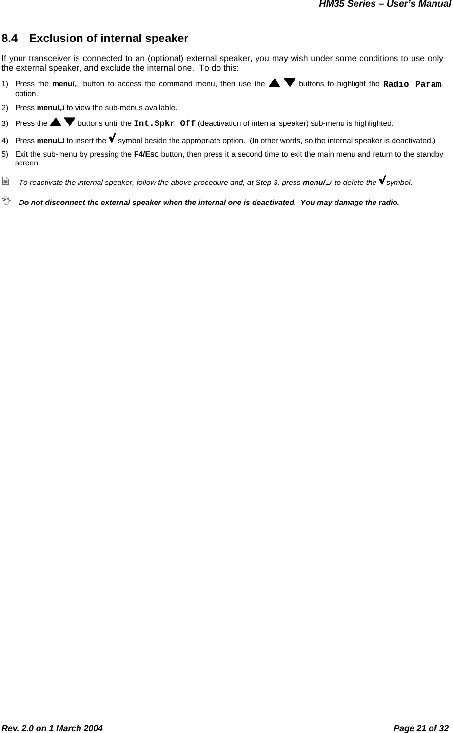 HM35 Series – User’s Manual Rev. 2.0 on 1 March 2004  Page 21 of 32 8.4  Exclusion of internal speaker If your transceiver is connected to an (optional) external speaker, you may wish under some conditions to use only the external speaker, and exclude the internal one.  To do this: 1) Press the menu/↵ button to access the command menu, then use the    buttons to highlight the Radio Param. option. 2) Press menu/↵ to view the sub-menus available. 3) Press the    buttons until the Int.Spkr Off (deactivation of internal speaker) sub-menu is highlighted.  4) Press menu/↵ to insert the   symbol beside the appropriate option.  (In other words, so the internal speaker is deactivated.) 5)  Exit the sub-menu by pressing the F4/ESC button, then press it a second time to exit the main menu and return to the standby screen  To reactivate the internal speaker, follow the above procedure and, at Step 3, press menu/↵  to delete the  symbol.  Do not disconnect the external speaker when the internal one is deactivated.  You may damage the radio. 