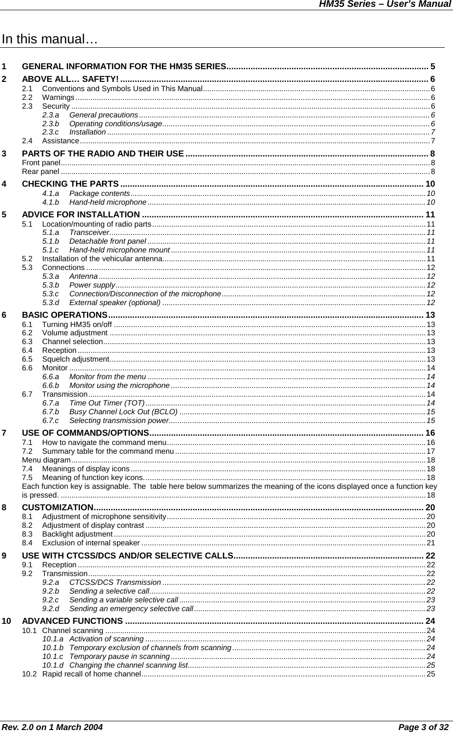 HM35 Series – User’s Manual Rev. 2.0 on 1 March 2004  Page 3 of 32 In this manual…  1  GENERAL INFORMATION FOR THE HM35 SERIES.................................................................................... 5 2 ABOVE ALL… SAFETY! ................................................................................................................................ 6 2.1  Conventions and Symbols Used in This Manual...........................................................................................................6 2.2 Warnings.......................................................................................................................................................................6 2.3 Security .........................................................................................................................................................................6 2.3.a General precautions.........................................................................................................................................6 2.3.b Operating conditions/usage..............................................................................................................................6 2.3.c Installation ........................................................................................................................................................7 2.4 Assistance.....................................................................................................................................................................7 3  PARTS OF THE RADIO AND THEIR USE..................................................................................................... 8 Front panel..............................................................................................................................................................................8 Rear panel ..............................................................................................................................................................................8 4  CHECKING THE PARTS.............................................................................................................................. 10 4.1.a Package contents...........................................................................................................................................10 4.1.b Hand-held microphone...................................................................................................................................10 5  ADVICE FOR INSTALLATION ..................................................................................................................... 11 5.1  Location/mounting of radio parts.................................................................................................................................11 5.1.a Transceiver.....................................................................................................................................................11 5.1.b  Detachable front panel ...................................................................................................................................11 5.1.c  Hand-held microphone mount ........................................................................................................................11 5.2  Installation of the vehicular antenna............................................................................................................................11 5.3 Connections ................................................................................................................................................................12 5.3.a Antenna..........................................................................................................................................................12 5.3.b Power supply..................................................................................................................................................12 5.3.c  Connection/Disconnection of the microphone................................................................................................12 5.3.d External speaker (optional) ............................................................................................................................12 6 BASIC OPERATIONS................................................................................................................................... 13 6.1  Turning HM35 on/off ...................................................................................................................................................13 6.2 Volume adjustment .....................................................................................................................................................13 6.3 Channel selection........................................................................................................................................................13 6.4 Reception....................................................................................................................................................................13 6.5 Squelch adjustment.....................................................................................................................................................13 6.6 Monitor ........................................................................................................................................................................14 6.6.a  Monitor from the menu ...................................................................................................................................14 6.6.b  Monitor using the microphone ........................................................................................................................14 6.7 Transmission...............................................................................................................................................................14 6.7.a  Time Out Timer (TOT)....................................................................................................................................14 6.7.b  Busy Channel Lock Out (BCLO) ....................................................................................................................15 6.7.c Selecting transmission power.........................................................................................................................15 7  USE OF COMMANDS/OPTIONS.................................................................................................................. 16 7.1  How to navigate the command menu..........................................................................................................................16 7.2  Summary table for the command menu......................................................................................................................17 Menu diagram.......................................................................................................................................................................18 7.4  Meanings of display icons ...........................................................................................................................................18 7.5  Meaning of function key icons.....................................................................................................................................18 Each function key is assignable. The  table here below summarizes the meaning of the icons displayed once a function key is pressed. ............................................................................................................................................................................18 8 CUSTOMIZATION......................................................................................................................................... 20 8.1  Adjustment of microphone sensitivity..........................................................................................................................20 8.2  Adjustment of display contrast ....................................................................................................................................20 8.3 Backlight adjustment ...................................................................................................................................................20 8.4  Exclusion of internal speaker ......................................................................................................................................21 9  USE WITH CTCSS/DCS AND/OR SELECTIVE CALLS............................................................................... 22 9.1 Reception....................................................................................................................................................................22 9.2 Transmission...............................................................................................................................................................22 9.2.a CTCSS/DCS Transmission ............................................................................................................................22 9.2.b  Sending a selective call..................................................................................................................................22 9.2.c  Sending a variable selective call ....................................................................................................................23 9.2.d  Sending an emergency selective call.............................................................................................................23 10 ADVANCED FUNCTIONS ............................................................................................................................ 24 10.1 Channel scanning .......................................................................................................................................................24 10.1.a Activation of scanning ....................................................................................................................................24 10.1.b  Temporary exclusion of channels from scanning...........................................................................................24 10.1.c  Temporary pause in scanning........................................................................................................................24 10.1.d  Changing the channel scanning list................................................................................................................25 10.2  Rapid recall of home channel......................................................................................................................................25 