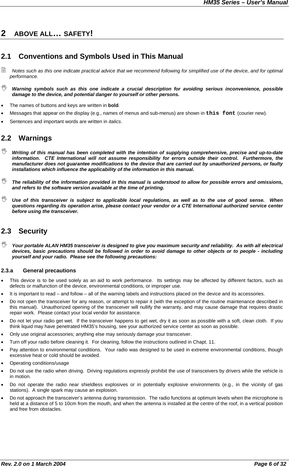 HM35 Series – User’s Manual Rev. 2.0 on 1 March 2004  Page 6 of 32 2  ABOVE ALL… SAFETY! 2.1  Conventions and Symbols Used in This Manual  Notes such as this one indicate practical advice that we recommend following for simplified use of the device, and for optimal performance.  Warning symbols such as this one indicate a crucial description for avoiding serious inconvenience, possible damage to the device, and potential danger to yourself or other persons. •  The names of buttons and keys are written in bold. •  Messages that appear on the display (e.g., names of menus and sub-menus) are shown in this font (courier new). •  Sentences and important words are written in italics. 2.2 Warnings  Writing of this manual has been completed with the intention of supplying comprehensive, precise and up-to-date information.  CTE International will not assume responsibility for errors outside their control.  Furthermore, the manufacturer does not guarantee modifications to the device that are carried out by unauthorized persons, or faulty installations which influence the applicability of the information in this manual.  The reliability of the information provided in this manual is understood to allow for possible errors and omissions, and refers to the software version available at the time of printing.  Use of this transceiver is subject to applicable local regulations, as well as to the use of good sense.  When questions regarding its operation arise, please contact your vendor or a CTE International authorized service center before using the transceiver. 2.3 Security  Your portable ALAN HM35 transceiver is designed to give you maximum security and reliability.  As with all electrical devices, basic precautions should be followed in order to avoid damage to other objects or to people - including yourself and your radio.  Please see the following precautions: 2.3.a General precautions •  This device is to be used solely as an aid to work performance.  Its settings may be affected by different factors, such as defects or malfunction of the device, environmental conditions, or improper use. •  It is important to read – and follow – all of the warning labels and instructions placed on the device and its accessories. •  Do not open the transceiver for any reason, or attempt to repair it (with the exception of the routine maintenance described in this manual).  Unauthorized opening of the transceiver will nullify the warranty, and may cause damage that requires drastic repair work.  Please contact your local vendor for assistance. •  Do not let your radio get wet.  If the transceiver happens to get wet, dry it as soon as possible with a soft, clean cloth.  If you think liquid may have penetrated HM35’s housing, see your authorized service center as soon as possible. •  Only use original accessories; anything else may seriously damage your transceiver. •  Turn off your radio before cleaning it.  For cleaning, follow the instructions outlined in Chapt. 11. •  Pay attention to environmental conditions.  Your radio was designed to be used in extreme environmental conditions, though excessive heat or cold should be avoided.  •  Operating conditions/usage •  Do not use the radio when driving.  Driving regulations expressly prohibit the use of transceivers by drivers while the vehicle is in motion. •  Do not operate the radio near shieldless explosives or in potentially explosive environments (e.g., in the vicinity of gas stations).  A single spark may cause an explosion. •  Do not approach the transceiver’s antenna during transmission.  The radio functions at optimum levels when the microphone is held at a distance of 5 to 10cm from the mouth, and when the antenna is installed at the centre of the roof, in a vertical position and free from obstacles. 