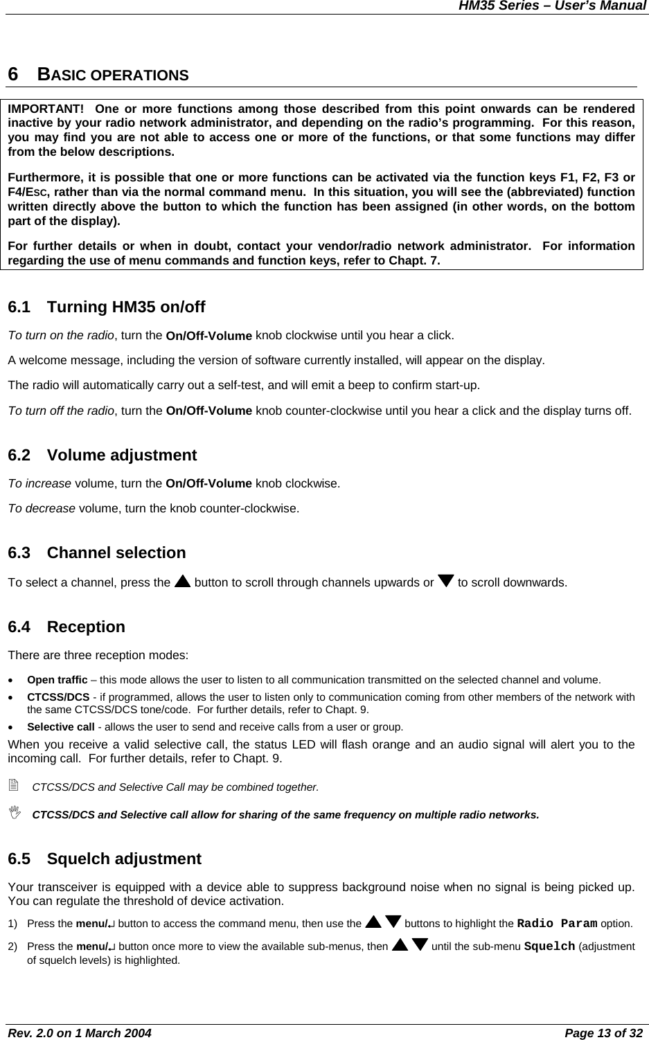 HM35 Series – User’s Manual Rev. 2.0 on 1 March 2004  Page 13 of 32 6 BASIC OPERATIONS IMPORTANT!  One or more functions among those described from this point onwards can be rendered inactive by your radio network administrator, and depending on the radio’s programming.  For this reason, you may find you are not able to access one or more of the functions, or that some functions may differ from the below descriptions. Furthermore, it is possible that one or more functions can be activated via the function keys F1, F2, F3 or F4/ESC, rather than via the normal command menu.  In this situation, you will see the (abbreviated) function written directly above the button to which the function has been assigned (in other words, on the bottom part of the display). For further details or when in doubt, contact your vendor/radio network administrator.  For information regarding the use of menu commands and function keys, refer to Chapt. 7. 6.1  Turning HM35 on/off To turn on the radio, turn the On/Off-Volume knob clockwise until you hear a click. A welcome message, including the version of software currently installed, will appear on the display. The radio will automatically carry out a self-test, and will emit a beep to confirm start-up. To turn off the radio, turn the On/Off-Volume knob counter-clockwise until you hear a click and the display turns off. 6.2 Volume adjustment To increase volume, turn the On/Off-Volume knob clockwise. To decrease volume, turn the knob counter-clockwise. 6.3 Channel selection To select a channel, press the   button to scroll through channels upwards or   to scroll downwards. 6.4 Reception  There are three reception modes: •  Open traffic – this mode allows the user to listen to all communication transmitted on the selected channel and volume. •  CTCSS/DCS - if programmed, allows the user to listen only to communication coming from other members of the network with the same CTCSS/DCS tone/code.  For further details, refer to Chapt. 9. •  Selective call - allows the user to send and receive calls from a user or group. When you receive a valid selective call, the status LED will flash orange and an audio signal will alert you to the incoming call.  For further details, refer to Chapt. 9.  CTCSS/DCS and Selective Call may be combined together.  CTCSS/DCS and Selective call allow for sharing of the same frequency on multiple radio networks. 6.5 Squelch adjustment Your transceiver is equipped with a device able to suppress background noise when no signal is being picked up.  You can regulate the threshold of device activation. 1) Press the menu/↵ button to access the command menu, then use the    buttons to highlight the Radio Param option. 2) Press the menu/↵ button once more to view the available sub-menus, then    until the sub-menu Squelch (adjustment of squelch levels) is highlighted. 