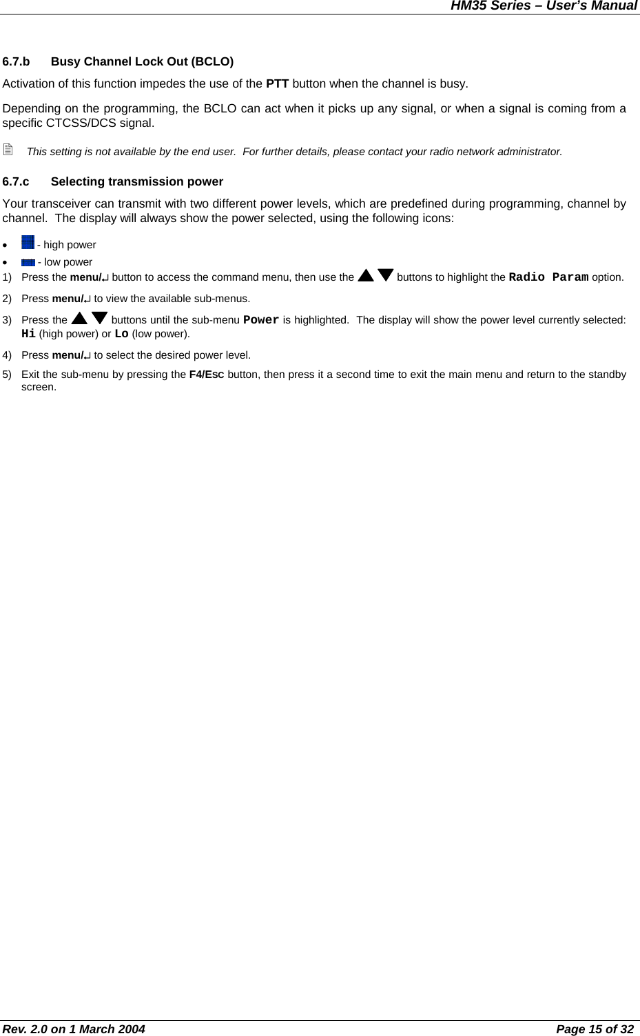 HM35 Series – User’s Manual Rev. 2.0 on 1 March 2004  Page 15 of 32 6.7.b  Busy Channel Lock Out (BCLO) Activation of this function impedes the use of the PTT button when the channel is busy. Depending on the programming, the BCLO can act when it picks up any signal, or when a signal is coming from a specific CTCSS/DCS signal.  This setting is not available by the end user.  For further details, please contact your radio network administrator. 6.7.c  Selecting transmission power  Your transceiver can transmit with two different power levels, which are predefined during programming, channel by channel.  The display will always show the power selected, using the following icons: •   - high power •   - low power 1) Press the menu/↵ button to access the command menu, then use the    buttons to highlight the Radio Param option. 2) Press menu/↵ to view the available sub-menus. 3) Press the    buttons until the sub-menu Power is highlighted.  The display will show the power level currently selected: Hi (high power) or Lo (low power). 4) Press menu/↵ to select the desired power level. 5)  Exit the sub-menu by pressing the F4/ESC button, then press it a second time to exit the main menu and return to the standby screen. 