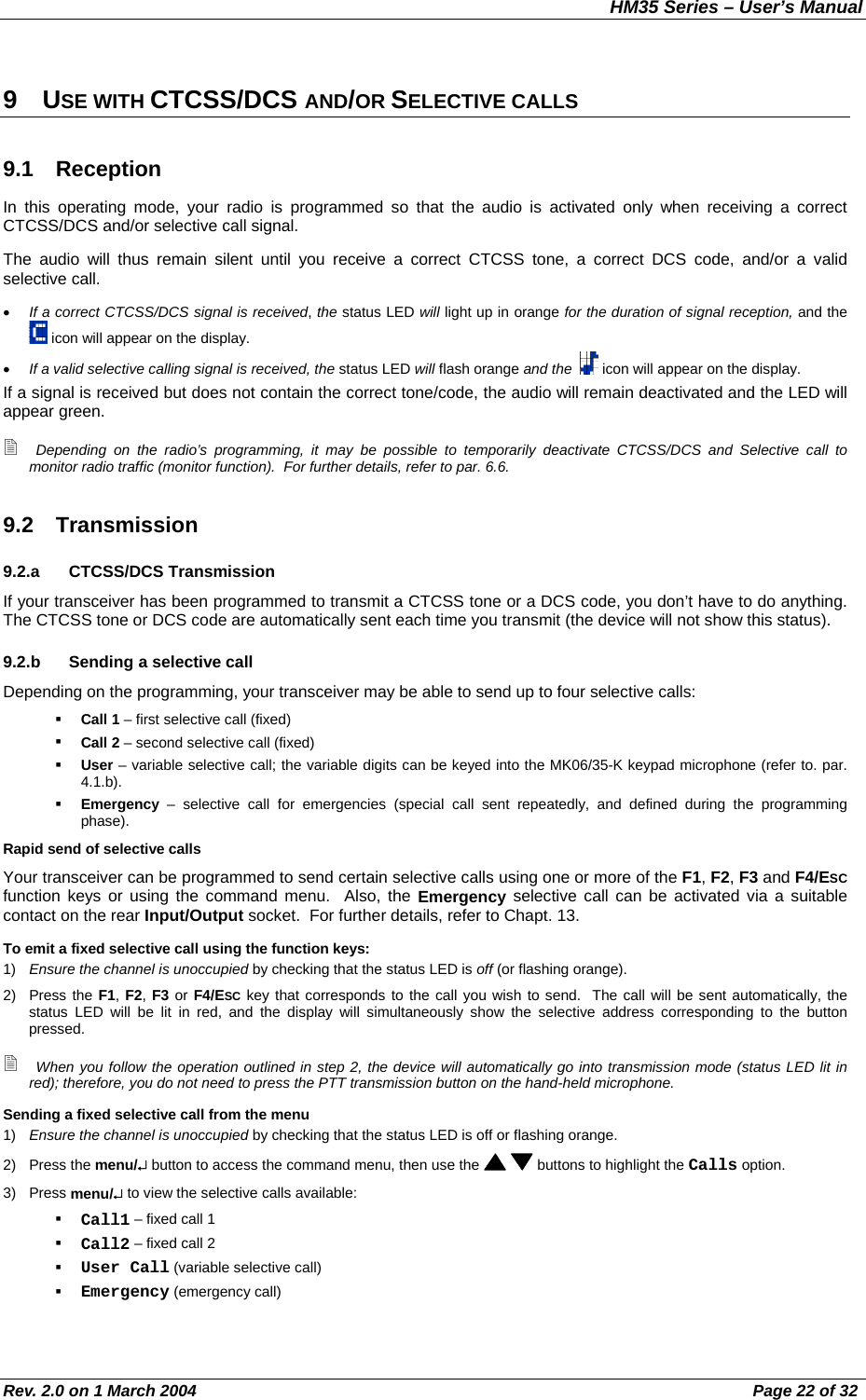 HM35 Series – User’s Manual Rev. 2.0 on 1 March 2004  Page 22 of 32 9 USE WITH CTCSS/DCS AND/OR SELECTIVE CALLS 9.1 Reception In this operating mode, your radio is programmed so that the audio is activated only when receiving a correct CTCSS/DCS and/or selective call signal. The audio will thus remain silent until you receive a correct CTCSS tone, a correct DCS code, and/or a valid selective call. •  If a correct CTCSS/DCS signal is received, the status LED will light up in orange for the duration of signal reception, and the  icon will appear on the display. •  If a valid selective calling signal is received, the status LED will flash orange and the    icon will appear on the display. If a signal is received but does not contain the correct tone/code, the audio will remain deactivated and the LED will appear green.  Depending on the radio’s programming, it may be possible to temporarily deactivate CTCSS/DCS and Selective call to monitor radio traffic (monitor function).  For further details, refer to par. 6.6. 9.2 Transmission 9.2.a CTCSS/DCS Transmission If your transceiver has been programmed to transmit a CTCSS tone or a DCS code, you don’t have to do anything.  The CTCSS tone or DCS code are automatically sent each time you transmit (the device will not show this status). 9.2.b  Sending a selective call Depending on the programming, your transceiver may be able to send up to four selective calls:   Call 1 – first selective call (fixed)   Call 2 – second selective call (fixed)   User – variable selective call; the variable digits can be keyed into the MK06/35-K keypad microphone (refer to. par. 4.1.b).   Emergency – selective call for emergencies (special call sent repeatedly, and defined during the programming phase). Rapid send of selective calls Your transceiver can be programmed to send certain selective calls using one or more of the F1, F2, F3 and F4/ESC function keys or using the command menu.  Also, the Emergency selective call can be activated via a suitable contact on the rear Input/Output socket.  For further details, refer to Chapt. 13. To emit a fixed selective call using the function keys: 1)  Ensure the channel is unoccupied by checking that the status LED is off (or flashing orange). 2) Press the F1, F2, F3 or F4/ESC key that corresponds to the call you wish to send.  The call will be sent automatically, the status LED will be lit in red, and the display will simultaneously show the selective address corresponding to the button pressed.  When you follow the operation outlined in step 2, the device will automatically go into transmission mode (status LED lit in red); therefore, you do not need to press the PTT transmission button on the hand-held microphone. Sending a fixed selective call from the menu 1)  Ensure the channel is unoccupied by checking that the status LED is off or flashing orange. 2) Press the menu/↵ button to access the command menu, then use the    buttons to highlight the Calls option. 3) Press menu/↵ to view the selective calls available:   Call1 – fixed call 1   Call2 – fixed call 2   User Call (variable selective call)   Emergency (emergency call) 