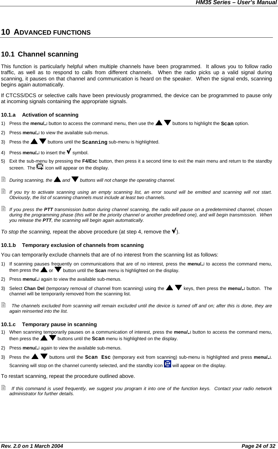 HM35 Series – User’s Manual Rev. 2.0 on 1 March 2004  Page 24 of 32 10 ADVANCED FUNCTIONS 10.1 Channel scanning This function is particularly helpful when multiple channels have been programmed.  It allows you to follow radio traffic, as well as to respond to calls from different channels.  When the radio picks up a valid signal during scanning, it pauses on that channel and communication is heard on the speaker.  When the signal ends, scanning begins again automatically. If CTCSS/DCS or selective calls have been previously programmed, the device can be programmed to pause only at incoming signals containing the appropriate signals. 10.1.a  Activation of scanning 1) Press the menu/↵ button to access the command menu, then use the    buttons to highlight the Scan option. 2) Press menu/↵ to view the available sub-menus. 3) Press the    buttons until the Scanning sub-menu is highlighted. 4) Press menu/↵ to insert the   symbol. 5)  Exit the sub-menu by pressing the F4/ESC button, then press it a second time to exit the main menu and return to the standby screen.  The   icon will appear on the display.  During scanning, the   and   buttons will not change the operating channel.  If you try to activate scanning using an empty scanning list, an error sound will be emitted and scanning will not start.  Obviously, the list of scanning channels must include at least two channels.  If you press the PTT transmission button during channel scanning, the radio will pause on a predetermined channel, chosen during the programming phase (this will be the priority channel or another predefined one), and will begin transmission.  When you release the PTT, the scanning will begin again automatically. To stop the scanning, repeat the above procedure (at step 4, remove the  ). 10.1.b  Temporary exclusion of channels from scanning You can temporarily exclude channels that are of no interest from the scanning list as follows: 1)  If scanning pauses frequently on communications that are of no interest, press the menu/↵ to access the command menu, then press the   or   button until the Scan menu is highlighted on the display. 2) Press menu/↵ again to view the available sub-menus. 3) Select Chan Del (temporary removal of channel from scanning) using the    keys, then press the menu/↵ button.  The channel will be temporarily removed from the scanning list.  The channels excluded from scanning will remain excluded until the device is turned off and on; after this is done, they are again reinserted into the list. 10.1.c  Temporary pause in scanning 1)  When scanning temporarily pauses on a communication of interest, press the menu/↵ button to access the command menu, then press the    buttons until the Scan menu is highlighted on the display. 2) Press menu/↵ again to view the available sub-menus. 3) Press the    buttons until the Scan Esc (temporary exit from scanning) sub-menu is highlighted and press menu/↵.  Scanning will stop on the channel currently selected, and the standby icon   will appear on the display. To restart scanning, repeat the procedure outlined above.  If this command is used frequently, we suggest you program it into one of the function keys.  Contact your radio network administrator for further details. 