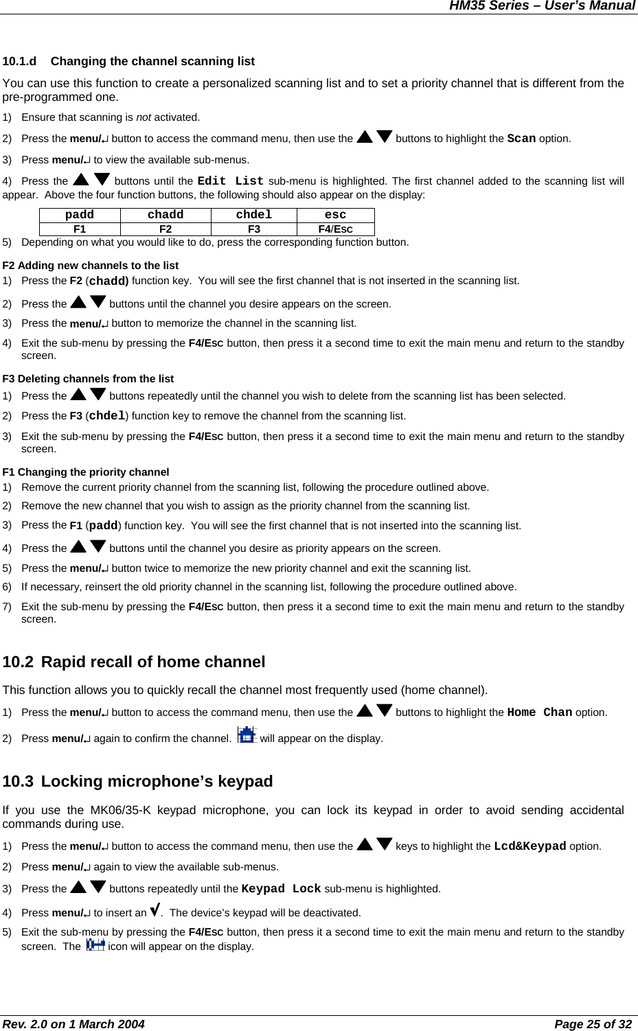 HM35 Series – User’s Manual Rev. 2.0 on 1 March 2004  Page 25 of 32 10.1.d  Changing the channel scanning list You can use this function to create a personalized scanning list and to set a priority channel that is different from the pre-programmed one. 1)  Ensure that scanning is not activated. 2) Press the menu/↵ button to access the command menu, then use the    buttons to highlight the Scan option.  3) Press menu/↵ to view the available sub-menus. 4) Press the    buttons until the Edit List sub-menu is highlighted. The first channel added to the scanning list will appear.  Above the four function buttons, the following should also appear on the display: padd chadd chdel esc F1 F2  F3 F4/ESC 5)  Depending on what you would like to do, press the corresponding function button. F2 Adding new channels to the list 1) Press the F2 (chadd) function key.  You will see the first channel that is not inserted in the scanning list. 2) Press the    buttons until the channel you desire appears on the screen. 3) Press the menu/↵ button to memorize the channel in the scanning list. 4)  Exit the sub-menu by pressing the F4/ESC button, then press it a second time to exit the main menu and return to the standby screen. F3 Deleting channels from the list 1) Press the    buttons repeatedly until the channel you wish to delete from the scanning list has been selected.  2) Press the F3 (chdel) function key to remove the channel from the scanning list. 3)  Exit the sub-menu by pressing the F4/ESC button, then press it a second time to exit the main menu and return to the standby screen. F1 Changing the priority channel 1)  Remove the current priority channel from the scanning list, following the procedure outlined above. 2)  Remove the new channel that you wish to assign as the priority channel from the scanning list. 3) Press the F1 (padd) function key.  You will see the first channel that is not inserted into the scanning list. 4) Press the    buttons until the channel you desire as priority appears on the screen. 5) Press the menu/↵ button twice to memorize the new priority channel and exit the scanning list. 6)  If necessary, reinsert the old priority channel in the scanning list, following the procedure outlined above. 7)  Exit the sub-menu by pressing the F4/ESC button, then press it a second time to exit the main menu and return to the standby screen. 10.2  Rapid recall of home channel This function allows you to quickly recall the channel most frequently used (home channel). 1) Press the menu/↵ button to access the command menu, then use the    buttons to highlight the Home Chan option. 2) Press menu/↵ again to confirm the channel.    will appear on the display. 10.3  Locking microphone’s keypad  If you use the MK06/35-K keypad microphone, you can lock its keypad in order to avoid sending accidental commands during use. 1) Press the menu/↵ button to access the command menu, then use the    keys to highlight the Lcd&amp;Keypad option. 2) Press menu/↵ again to view the available sub-menus. 3) Press the    buttons repeatedly until the Keypad Lock sub-menu is highlighted. 4) Press menu/↵ to insert an  .  The device’s keypad will be deactivated. 5)  Exit the sub-menu by pressing the F4/ESC button, then press it a second time to exit the main menu and return to the standby screen.  The    icon will appear on the display. 