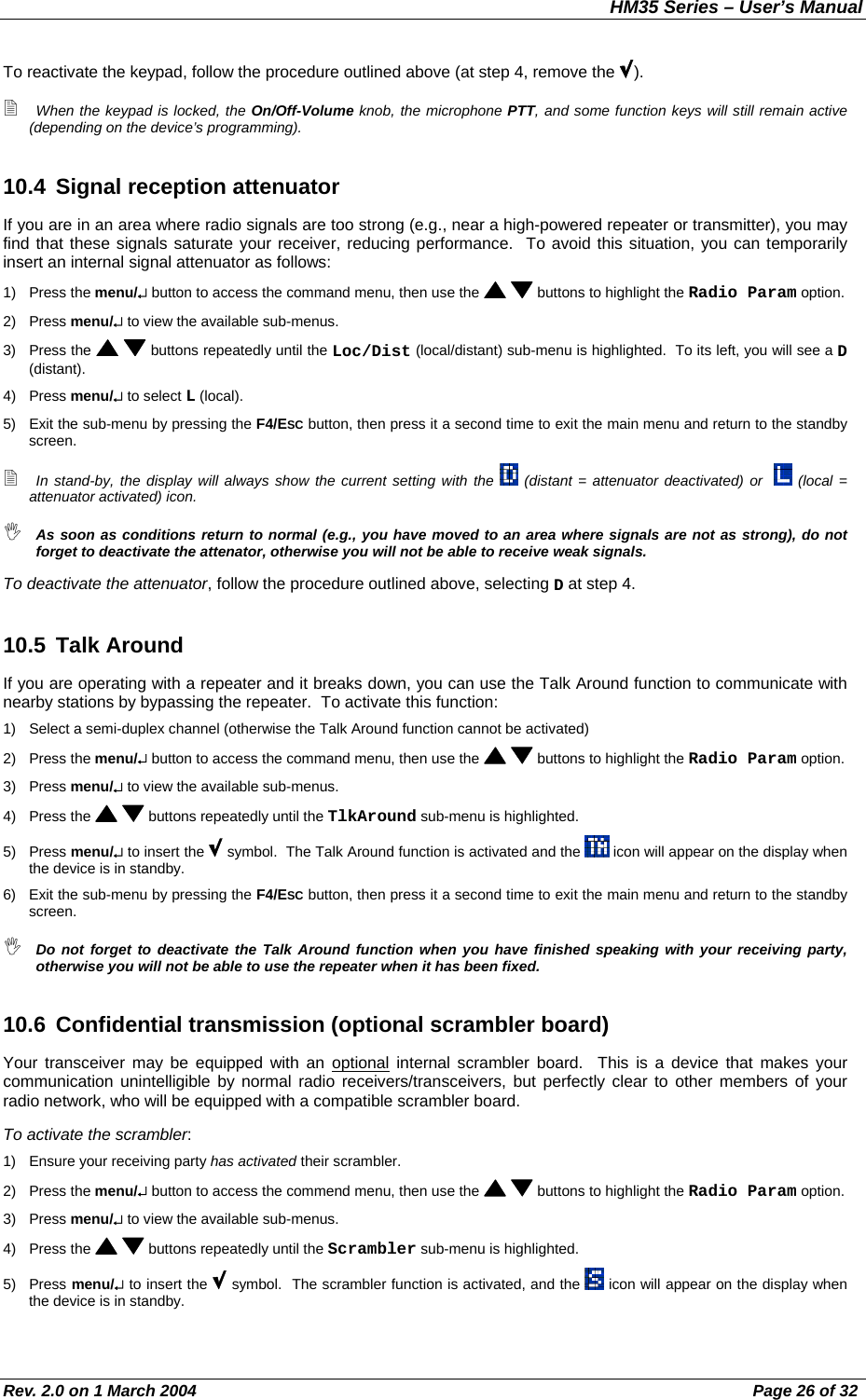 HM35 Series – User’s Manual Rev. 2.0 on 1 March 2004  Page 26 of 32 To reactivate the keypad, follow the procedure outlined above (at step 4, remove the  ).  When the keypad is locked, the On/Off-Volume knob, the microphone PTT, and some function keys will still remain active (depending on the device’s programming). 10.4 Signal reception attenuator If you are in an area where radio signals are too strong (e.g., near a high-powered repeater or transmitter), you may find that these signals saturate your receiver, reducing performance.  To avoid this situation, you can temporarily insert an internal signal attenuator as follows: 1) Press the menu/↵ button to access the command menu, then use the    buttons to highlight the Radio Param option. 2) Press menu/↵ to view the available sub-menus. 3) Press the    buttons repeatedly until the Loc/Dist (local/distant) sub-menu is highlighted.  To its left, you will see a D (distant). 4) Press menu/↵ to select L (local). 5)  Exit the sub-menu by pressing the F4/ESC button, then press it a second time to exit the main menu and return to the standby screen.  In stand-by, the display will always show the current setting with the   (distant = attenuator deactivated) or    (local = attenuator activated) icon.  As soon as conditions return to normal (e.g., you have moved to an area where signals are not as strong), do not forget to deactivate the attenator, otherwise you will not be able to receive weak signals. To deactivate the attenuator, follow the procedure outlined above, selecting D at step 4. 10.5 Talk Around If you are operating with a repeater and it breaks down, you can use the Talk Around function to communicate with nearby stations by bypassing the repeater.  To activate this function: 1)  Select a semi-duplex channel (otherwise the Talk Around function cannot be activated) 2) Press the menu/↵ button to access the command menu, then use the    buttons to highlight the Radio Param option. 3) Press menu/↵ to view the available sub-menus. 4) Press the    buttons repeatedly until the TlkAround sub-menu is highlighted. 5) Press menu/↵ to insert the   symbol.  The Talk Around function is activated and the   icon will appear on the display when the device is in standby. 6)  Exit the sub-menu by pressing the F4/ESC button, then press it a second time to exit the main menu and return to the standby screen.  Do not forget to deactivate the Talk Around function when you have finished speaking with your receiving party, otherwise you will not be able to use the repeater when it has been fixed. 10.6 Confidential transmission (optional scrambler board)  Your transceiver may be equipped with an optional internal scrambler board.  This is a device that makes your communication unintelligible by normal radio receivers/transceivers, but perfectly clear to other members of your radio network, who will be equipped with a compatible scrambler board. To activate the scrambler: 1)  Ensure your receiving party has activated their scrambler. 2) Press the menu/↵ button to access the commend menu, then use the    buttons to highlight the Radio Param option. 3) Press menu/↵ to view the available sub-menus. 4) Press the    buttons repeatedly until the Scrambler sub-menu is highlighted. 5) Press menu/↵ to insert the   symbol.  The scrambler function is activated, and the   icon will appear on the display when the device is in standby. 