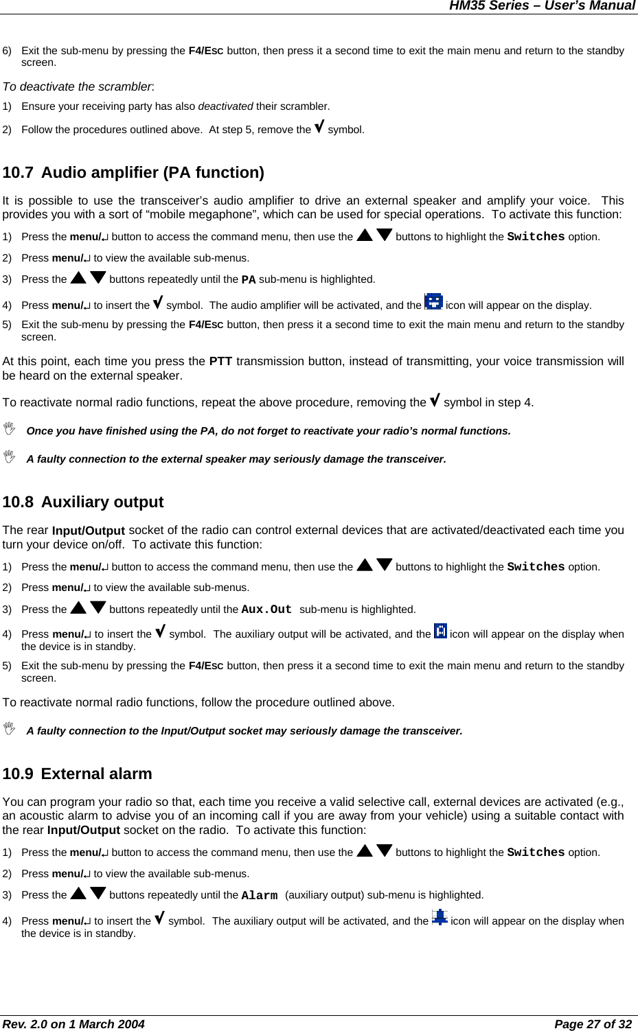 HM35 Series – User’s Manual Rev. 2.0 on 1 March 2004  Page 27 of 32 6)  Exit the sub-menu by pressing the F4/ESC button, then press it a second time to exit the main menu and return to the standby screen. To deactivate the scrambler: 1)  Ensure your receiving party has also deactivated their scrambler. 2)  Follow the procedures outlined above.  At step 5, remove the   symbol. 10.7  Audio amplifier (PA function) It is possible to use the transceiver’s audio amplifier to drive an external speaker and amplify your voice.  This provides you with a sort of “mobile megaphone”, which can be used for special operations.  To activate this function: 1) Press the menu/↵ button to access the command menu, then use the    buttons to highlight the Switches option. 2) Press menu/↵ to view the available sub-menus. 3) Press the    buttons repeatedly until the PA sub-menu is highlighted. 4) Press menu/↵ to insert the   symbol.  The audio amplifier will be activated, and the   icon will appear on the display. 5)  Exit the sub-menu by pressing the F4/ESC button, then press it a second time to exit the main menu and return to the standby screen. At this point, each time you press the PTT transmission button, instead of transmitting, your voice transmission will be heard on the external speaker. To reactivate normal radio functions, repeat the above procedure, removing the   symbol in step 4.  Once you have finished using the PA, do not forget to reactivate your radio’s normal functions.  A faulty connection to the external speaker may seriously damage the transceiver. 10.8 Auxiliary output The rear Input/Output socket of the radio can control external devices that are activated/deactivated each time you turn your device on/off.  To activate this function: 1) Press the menu/↵ button to access the command menu, then use the    buttons to highlight the Switches option. 2) Press menu/↵ to view the available sub-menus. 3) Press the    buttons repeatedly until the Aux.Out sub-menu is highlighted. 4) Press menu/↵ to insert the   symbol.  The auxiliary output will be activated, and the   icon will appear on the display when the device is in standby. 5)  Exit the sub-menu by pressing the F4/ESC button, then press it a second time to exit the main menu and return to the standby screen. To reactivate normal radio functions, follow the procedure outlined above.  A faulty connection to the Input/Output socket may seriously damage the transceiver. 10.9 External alarm You can program your radio so that, each time you receive a valid selective call, external devices are activated (e.g., an acoustic alarm to advise you of an incoming call if you are away from your vehicle) using a suitable contact with the rear Input/Output socket on the radio.  To activate this function: 1) Press the menu/↵ button to access the command menu, then use the    buttons to highlight the Switches option. 2) Press menu/↵ to view the available sub-menus. 3) Press the    buttons repeatedly until the Alarm (auxiliary output) sub-menu is highlighted. 4) Press menu/↵ to insert the   symbol.  The auxiliary output will be activated, and the   icon will appear on the display when the device is in standby. 