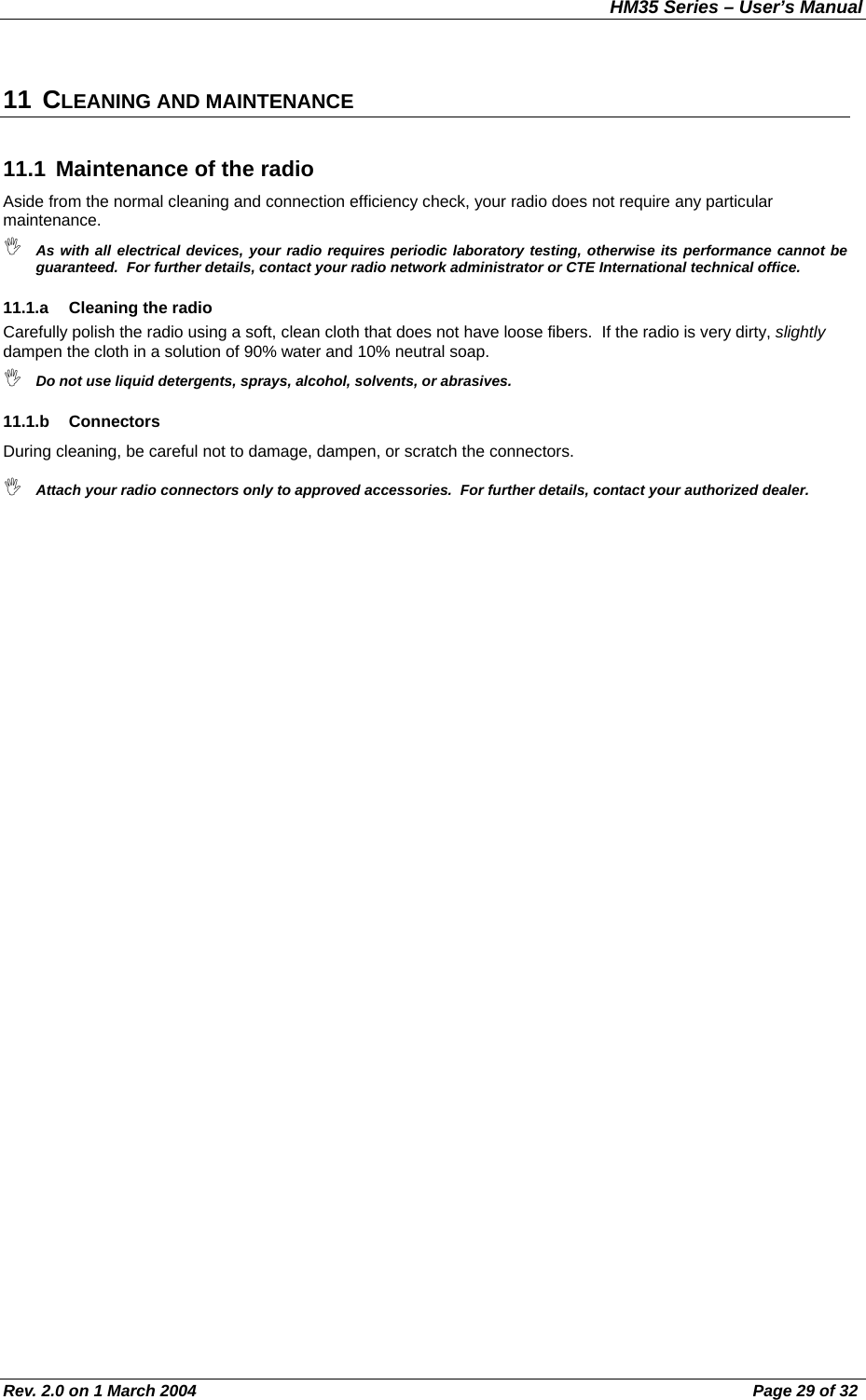 HM35 Series – User’s Manual Rev. 2.0 on 1 March 2004  Page 29 of 32 11 CLEANING AND MAINTENANCE 11.1  Maintenance of the radio Aside from the normal cleaning and connection efficiency check, your radio does not require any particular maintenance.  As with all electrical devices, your radio requires periodic laboratory testing, otherwise its performance cannot be guaranteed.  For further details, contact your radio network administrator or CTE International technical office. 11.1.a  Cleaning the radio Carefully polish the radio using a soft, clean cloth that does not have loose fibers.  If the radio is very dirty, slightly dampen the cloth in a solution of 90% water and 10% neutral soap.  Do not use liquid detergents, sprays, alcohol, solvents, or abrasives. 11.1.b Connectors During cleaning, be careful not to damage, dampen, or scratch the connectors.  Attach your radio connectors only to approved accessories.  For further details, contact your authorized dealer. 