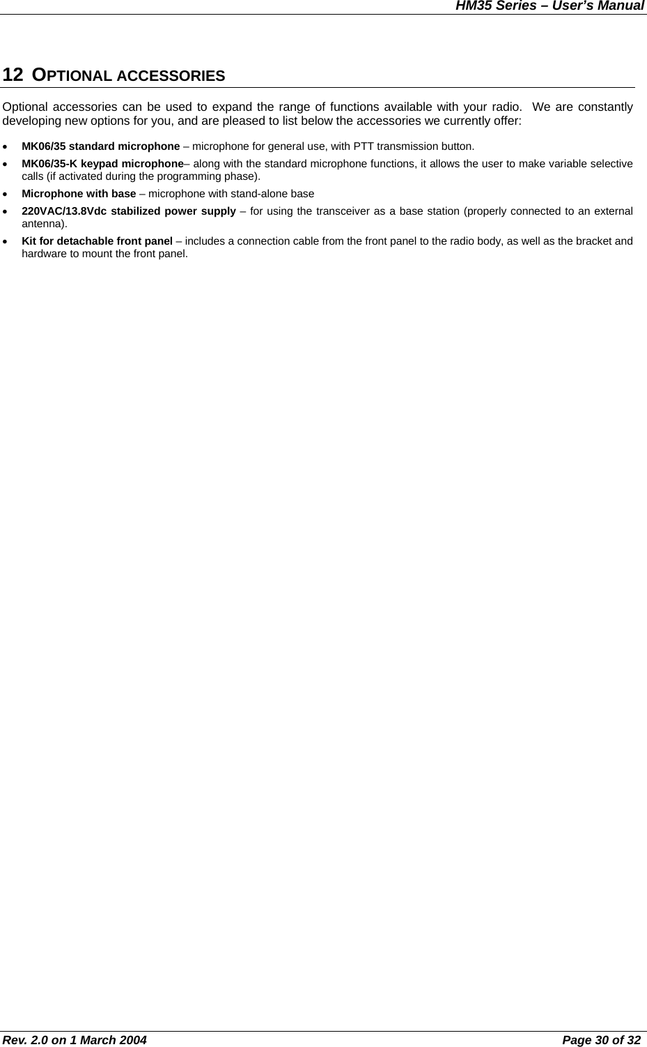 HM35 Series – User’s Manual Rev. 2.0 on 1 March 2004  Page 30 of 32 12 OPTIONAL ACCESSORIES Optional accessories can be used to expand the range of functions available with your radio.  We are constantly developing new options for you, and are pleased to list below the accessories we currently offer: •  MK06/35 standard microphone – microphone for general use, with PTT transmission button. •  MK06/35-K keypad microphone– along with the standard microphone functions, it allows the user to make variable selective calls (if activated during the programming phase). •  Microphone with base – microphone with stand-alone base •  220VAC/13.8Vdc stabilized power supply – for using the transceiver as a base station (properly connected to an external antenna). •  Kit for detachable front panel – includes a connection cable from the front panel to the radio body, as well as the bracket and hardware to mount the front panel. 