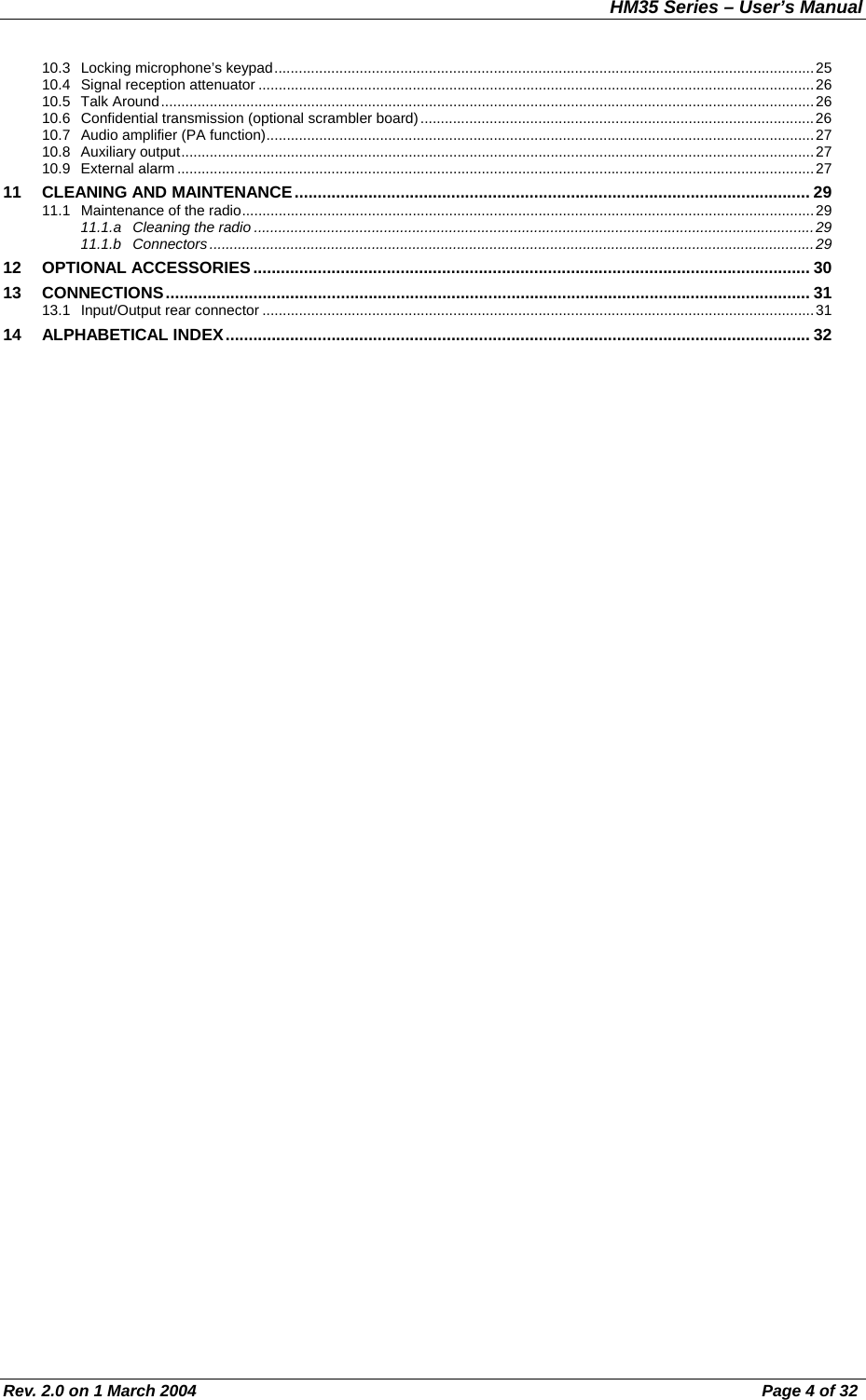 HM35 Series – User’s Manual Rev. 2.0 on 1 March 2004  Page 4 of 32 10.3  Locking microphone’s keypad.....................................................................................................................................25 10.4 Signal reception attenuator .........................................................................................................................................26 10.5 Talk Around.................................................................................................................................................................26 10.6  Confidential transmission (optional scrambler board).................................................................................................26 10.7  Audio amplifier (PA function).......................................................................................................................................27 10.8 Auxiliary output............................................................................................................................................................27 10.9 External alarm .............................................................................................................................................................27 11  CLEANING AND MAINTENANCE................................................................................................................ 29 11.1  Maintenance of the radio.............................................................................................................................................29 11.1.a  Cleaning the radio ..........................................................................................................................................29 11.1.b Connectors.....................................................................................................................................................29 12 OPTIONAL ACCESSORIES......................................................................................................................... 30 13 CONNECTIONS............................................................................................................................................ 31 13.1  Input/Output rear connector ........................................................................................................................................31 14 ALPHABETICAL INDEX............................................................................................................................... 32  