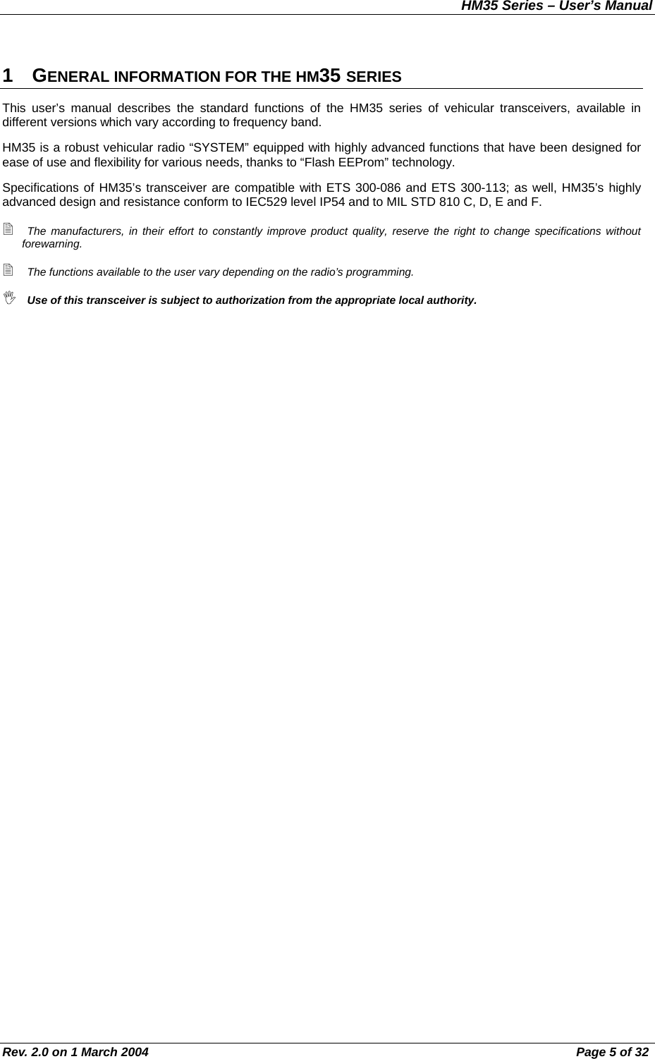 HM35 Series – User’s Manual Rev. 2.0 on 1 March 2004  Page 5 of 32 1 GENERAL INFORMATION FOR THE HM35 SERIES This user’s manual describes the standard functions of the HM35 series of vehicular transceivers, available in different versions which vary according to frequency band. HM35 is a robust vehicular radio “SYSTEM” equipped with highly advanced functions that have been designed for ease of use and flexibility for various needs, thanks to “Flash EEProm” technology. Specifications of HM35’s transceiver are compatible with ETS 300-086 and ETS 300-113; as well, HM35’s highly advanced design and resistance conform to IEC529 level IP54 and to MIL STD 810 C, D, E and F.  The manufacturers, in their effort to constantly improve product quality, reserve the right to change specifications without forewarning.  The functions available to the user vary depending on the radio’s programming.  Use of this transceiver is subject to authorization from the appropriate local authority.    