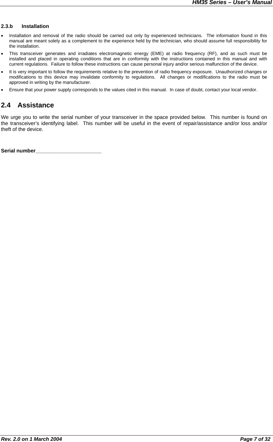 HM35 Series – User’s Manual Rev. 2.0 on 1 March 2004  Page 7 of 32 2.3.b Installation •  Installation and removal of the radio should be carried out only by experienced technicians.  The information found in this manual are meant solely as a complement to the experience held by the technician, who should assume full responsibility for the installation. •  This transceiver generates and irradiates electromagnetic energy (EME) at radio frequency (RF), and as such must be installed and placed in operating conditions that are in conformity with the instructions contained in this manual and with current regulations.  Failure to follow these instructions can cause personal injury and/or serious malfunction of the device. •  It is very important to follow the requirements relative to the prevention of radio frequency exposure.  Unauthorized changes or modifications to this device may invalidate conformity to regulations.  All changes or modifications to the radio must be approved in writing by the manufacturer. •  Ensure that your power supply corresponds to the values cited in this manual.  In case of doubt, contact your local vendor. 2.4 Assistance We urge you to write the serial number of your transceiver in the space provided below.  This number is found on the transceiver’s identifying label.  This number will be useful in the event of repair/assistance and/or loss and/or theft of the device.  Serial number_______________________ 