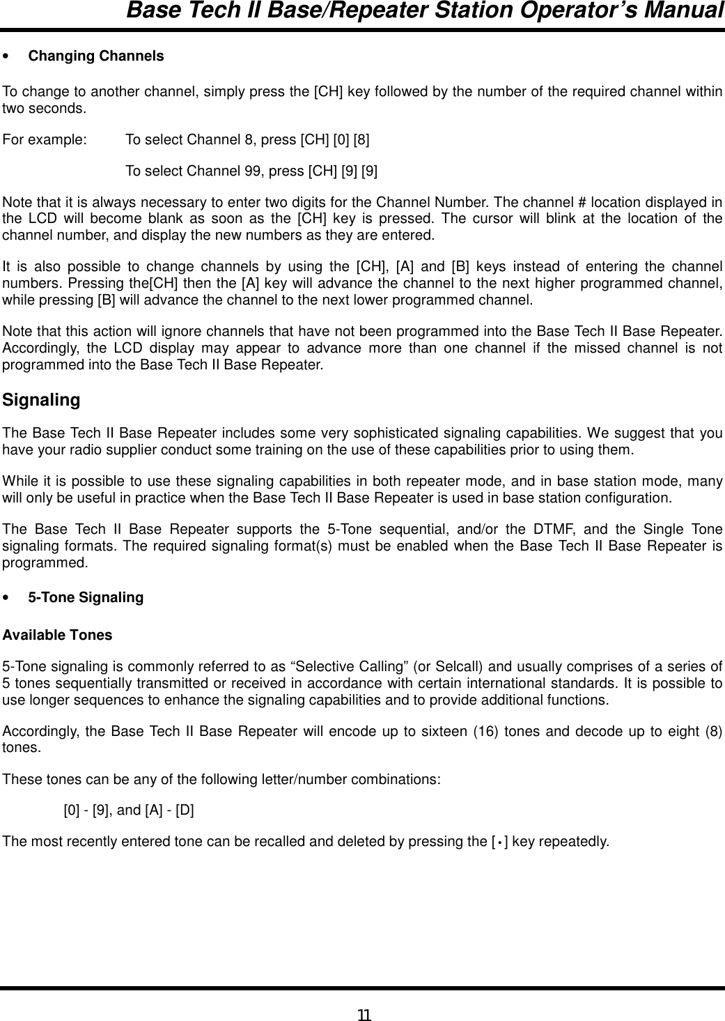 Base Tech II Base/Repeater Station Operator’s Manual11• Changing ChannelsTo change to another channel, simply press the [CH] key followed by the number of the required channel withintwo seconds.For example:  To select Channel 8, press [CH] [0] [8]To select Channel 99, press [CH] [9] [9]Note that it is always necessary to enter two digits for the Channel Number. The channel # location displayed inthe LCD will become blank as soon as the [CH] key is pressed. The cursor will blink at the location of thechannel number, and display the new numbers as they are entered.It is also possible to change channels by using the [CH], [A] and [B] keys instead of entering the channelnumbers. Pressing the[CH] then the [A] key will advance the channel to the next higher programmed channel,while pressing [B] will advance the channel to the next lower programmed channel.Note that this action will ignore channels that have not been programmed into the Base Tech II Base Repeater.Accordingly, the LCD display may appear to advance more than one channel if the missed channel is notprogrammed into the Base Tech II Base Repeater.SignalingThe Base Tech II Base Repeater includes some very sophisticated signaling capabilities. We suggest that youhave your radio supplier conduct some training on the use of these capabilities prior to using them.While it is possible to use these signaling capabilities in both repeater mode, and in base station mode, manywill only be useful in practice when the Base Tech II Base Repeater is used in base station configuration.The Base Tech II Base Repeater supports the 5-Tone sequential, and/or the DTMF, and the Single Tonesignaling formats. The required signaling format(s) must be enabled when the Base Tech II Base Repeater isprogrammed.• 5-Tone SignalingAvailable Tones5-Tone signaling is commonly referred to as “Selective Calling” (or Selcall) and usually comprises of a series of5 tones sequentially transmitted or received in accordance with certain international standards. It is possible touse longer sequences to enhance the signaling capabilities and to provide additional functions.Accordingly, the Base Tech II Base Repeater will encode up to sixteen (16) tones and decode up to eight (8)tones.These tones can be any of the following letter/number combinations:[0] - [9], and [A] - [D]The most recently entered tone can be recalled and deleted by pressing the [•] key repeatedly.