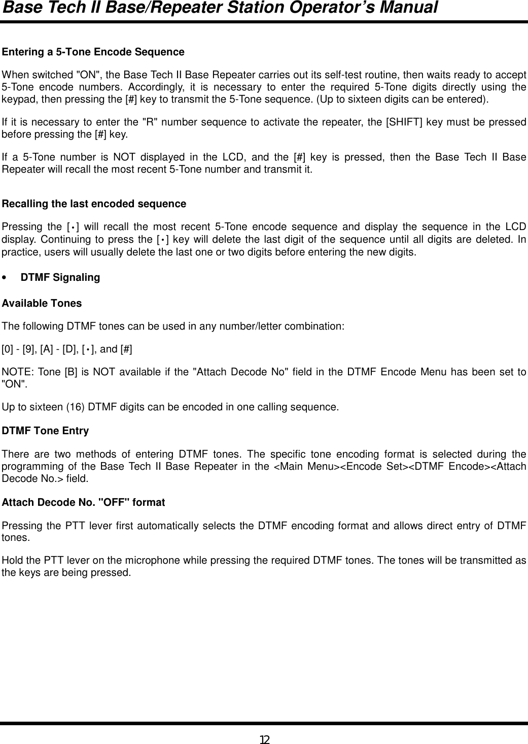 Base Tech II Base/Repeater Station Operator’s Manual12Entering a 5-Tone Encode SequenceWhen switched &quot;ON&quot;, the Base Tech II Base Repeater carries out its self-test routine, then waits ready to accept5-Tone encode numbers. Accordingly, it is necessary to enter the required 5-Tone digits directly using thekeypad, then pressing the [#] key to transmit the 5-Tone sequence. (Up to sixteen digits can be entered).If it is necessary to enter the &quot;R&quot; number sequence to activate the repeater, the [SHIFT] key must be pressedbefore pressing the [#] key.If a 5-Tone number is NOT displayed in the LCD, and the [#] key is pressed, then the Base Tech II BaseRepeater will recall the most recent 5-Tone number and transmit it.Recalling the last encoded sequencePressing the [•] will recall the most recent 5-Tone encode sequence and display the sequence in the LCDdisplay. Continuing to press the [•] key will delete the last digit of the sequence until all digits are deleted. Inpractice, users will usually delete the last one or two digits before entering the new digits.• DTMF SignalingAvailable TonesThe following DTMF tones can be used in any number/letter combination:[0] - [9], [A] - [D], [•], and [#]NOTE: Tone [B] is NOT available if the &quot;Attach Decode No&quot; field in the DTMF Encode Menu has been set to&quot;ON&quot;.Up to sixteen (16) DTMF digits can be encoded in one calling sequence.DTMF Tone EntryThere are two methods of entering DTMF tones. The specific tone encoding format is selected during theprogramming of the Base Tech II Base Repeater in the &lt;Main Menu&gt;&lt;Encode Set&gt;&lt;DTMF Encode&gt;&lt;AttachDecode No.&gt; field.Attach Decode No. &quot;OFF&quot; formatPressing the PTT lever first automatically selects the DTMF encoding format and allows direct entry of DTMFtones.Hold the PTT lever on the microphone while pressing the required DTMF tones. The tones will be transmitted asthe keys are being pressed.