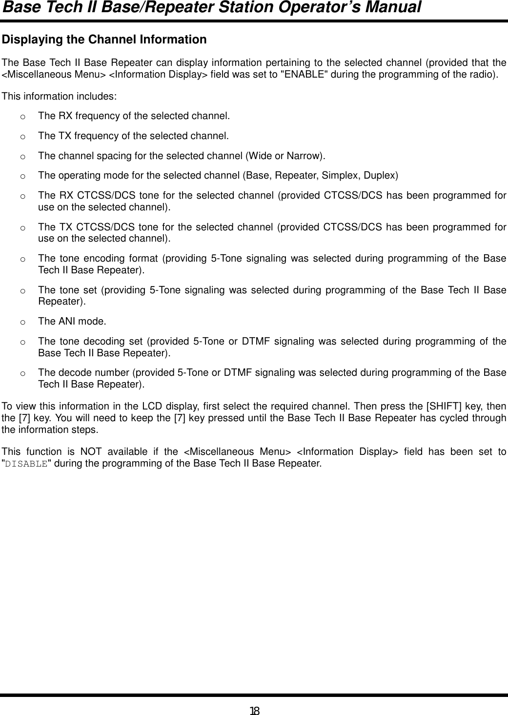 Base Tech II Base/Repeater Station Operator’s Manual18Displaying the Channel InformationThe Base Tech II Base Repeater can display information pertaining to the selected channel (provided that the&lt;Miscellaneous Menu&gt; &lt;Information Display&gt; field was set to &quot;ENABLE&quot; during the programming of the radio).This information includes:o  The RX frequency of the selected channel.o  The TX frequency of the selected channel.o  The channel spacing for the selected channel (Wide or Narrow).o  The operating mode for the selected channel (Base, Repeater, Simplex, Duplex)o  The RX CTCSS/DCS tone for the selected channel (provided CTCSS/DCS has been programmed foruse on the selected channel).o  The TX CTCSS/DCS tone for the selected channel (provided CTCSS/DCS has been programmed foruse on the selected channel).o  The tone encoding format (providing 5-Tone signaling was selected during programming of the BaseTech II Base Repeater).o  The tone set (providing 5-Tone signaling was selected during programming of the Base Tech II BaseRepeater).o  The ANI mode.o  The tone decoding set (provided 5-Tone or DTMF signaling was selected during programming of theBase Tech II Base Repeater).o  The decode number (provided 5-Tone or DTMF signaling was selected during programming of the BaseTech II Base Repeater).To view this information in the LCD display, first select the required channel. Then press the [SHIFT] key, thenthe [7] key. You will need to keep the [7] key pressed until the Base Tech II Base Repeater has cycled throughthe information steps.This function is NOT available if the &lt;Miscellaneous Menu&gt; &lt;Information Display&gt; field has been set to&quot;DISABLE&quot; during the programming of the Base Tech II Base Repeater.