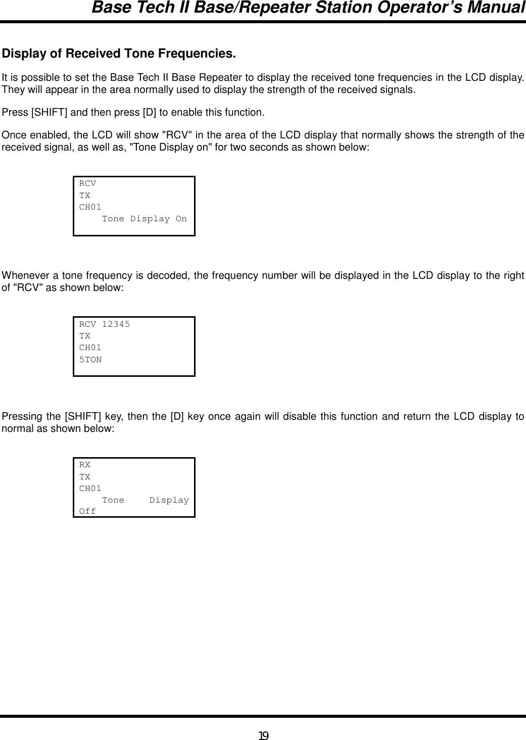 Base Tech II Base/Repeater Station Operator’s Manual19Display of Received Tone Frequencies.It is possible to set the Base Tech II Base Repeater to display the received tone frequencies in the LCD display.They will appear in the area normally used to display the strength of the received signals.Press [SHIFT] and then press [D] to enable this function.Once enabled, the LCD will show &quot;RCV&quot; in the area of the LCD display that normally shows the strength of thereceived signal, as well as, &quot;Tone Display on&quot; for two seconds as shown below:RCVTXCH01    Tone Display OnWhenever a tone frequency is decoded, the frequency number will be displayed in the LCD display to the rightof &quot;RCV&quot; as shown below:RCV 12345TXCH015TONPressing the [SHIFT] key, then the [D] key once again will disable this function and return the LCD display tonormal as shown below:RXTXCH01    Tone  DisplayOff