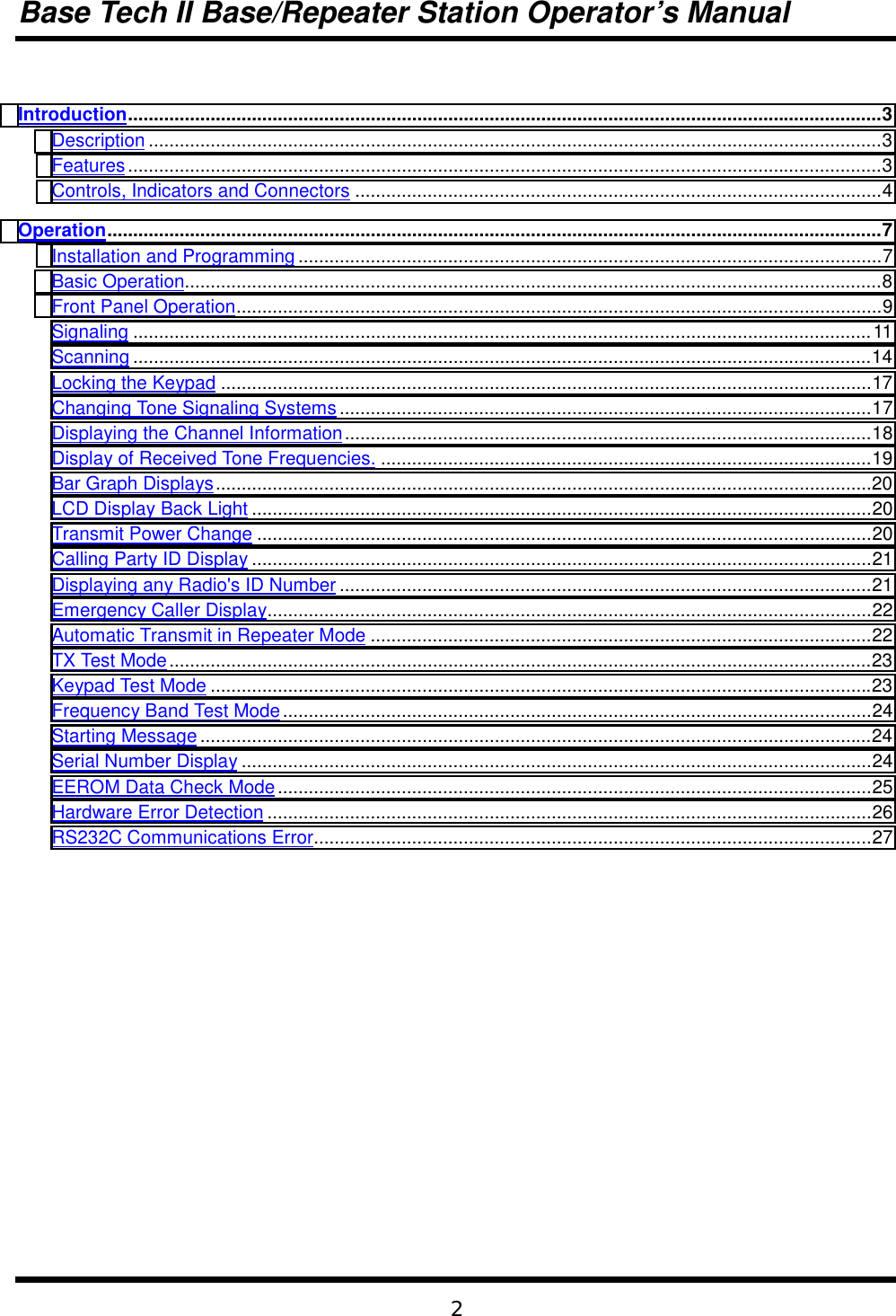 Base Tech II Base/Repeater Station Operator’s Manual2Introduction..................................................................................................................................................3Description ..............................................................................................................................................3Features..................................................................................................................................................3Controls, Indicators and Connectors ......................................................................................................4Operation......................................................................................................................................................7Installation and Programming .................................................................................................................7Basic Operation.......................................................................................................................................8Front Panel Operation.............................................................................................................................9Signaling ...............................................................................................................................................11Scanning ...............................................................................................................................................14Locking the Keypad ..............................................................................................................................17Changing Tone Signaling Systems .......................................................................................................17Displaying the Channel Information......................................................................................................18Display of Received Tone Frequencies. ...............................................................................................19Bar Graph Displays...............................................................................................................................20LCD Display Back Light ........................................................................................................................20Transmit Power Change .......................................................................................................................20Calling Party ID Display ........................................................................................................................21Displaying any Radio&apos;s ID Number .......................................................................................................21Emergency Caller Display.....................................................................................................................22Automatic Transmit in Repeater Mode .................................................................................................22TX Test Mode........................................................................................................................................23Keypad Test Mode ................................................................................................................................23Frequency Band Test Mode..................................................................................................................24Starting Message ..................................................................................................................................24Serial Number Display ..........................................................................................................................24EEROM Data Check Mode...................................................................................................................25Hardware Error Detection .....................................................................................................................26RS232C Communications Error............................................................................................................27