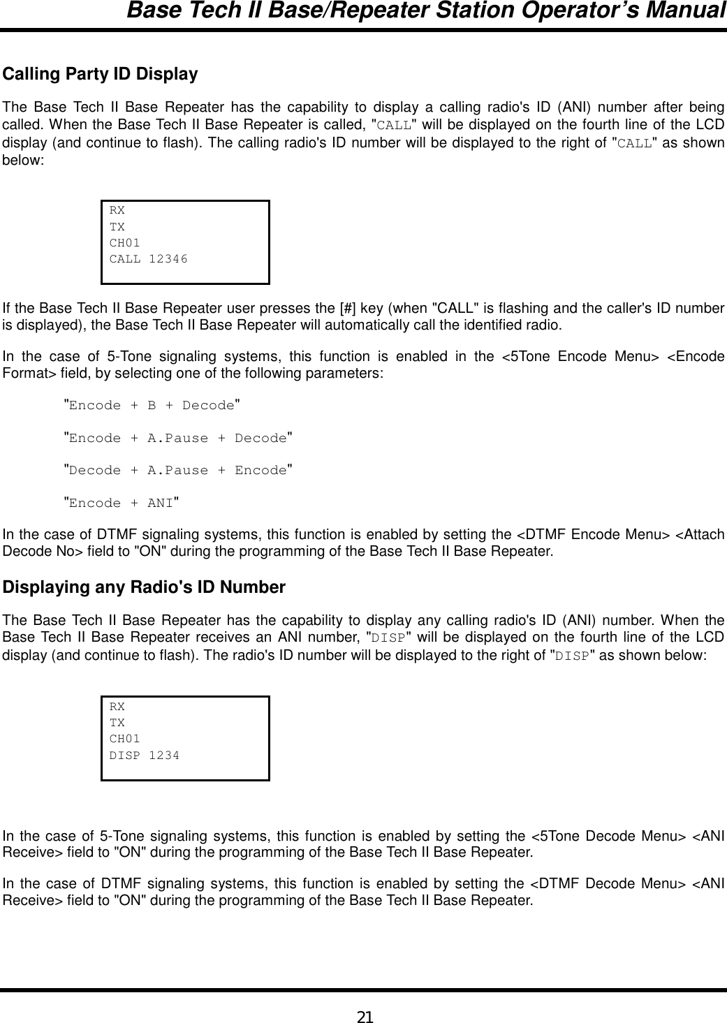 Base Tech II Base/Repeater Station Operator’s Manual21Calling Party ID DisplayThe Base Tech II Base Repeater has the capability to display a calling radio&apos;s ID (ANI) number after beingcalled. When the Base Tech II Base Repeater is called, &quot;CALL&quot; will be displayed on the fourth line of the LCDdisplay (and continue to flash). The calling radio&apos;s ID number will be displayed to the right of &quot;CALL&quot; as shownbelow:RXTXCH01CALL 12346If the Base Tech II Base Repeater user presses the [#] key (when &quot;CALL&quot; is flashing and the caller&apos;s ID numberis displayed), the Base Tech II Base Repeater will automatically call the identified radio.In the case of 5-Tone signaling systems, this function is enabled in the &lt;5Tone Encode Menu&gt; &lt;EncodeFormat&gt; field, by selecting one of the following parameters:&quot;Encode + B + Decode&quot;&quot;Encode + A.Pause + Decode&quot;&quot;Decode + A.Pause + Encode&quot;&quot;Encode + ANI&quot;In the case of DTMF signaling systems, this function is enabled by setting the &lt;DTMF Encode Menu&gt; &lt;AttachDecode No&gt; field to &quot;ON&quot; during the programming of the Base Tech II Base Repeater.Displaying any Radio&apos;s ID NumberThe Base Tech II Base Repeater has the capability to display any calling radio&apos;s ID (ANI) number. When theBase Tech II Base Repeater receives an ANI number, &quot;DISP&quot; will be displayed on the fourth line of the LCDdisplay (and continue to flash). The radio&apos;s ID number will be displayed to the right of &quot;DISP&quot; as shown below:RXTXCH01DISP 1234In the case of 5-Tone signaling systems, this function is enabled by setting the &lt;5Tone Decode Menu&gt; &lt;ANIReceive&gt; field to &quot;ON&quot; during the programming of the Base Tech II Base Repeater.In the case of DTMF signaling systems, this function is enabled by setting the &lt;DTMF Decode Menu&gt; &lt;ANIReceive&gt; field to &quot;ON&quot; during the programming of the Base Tech II Base Repeater.