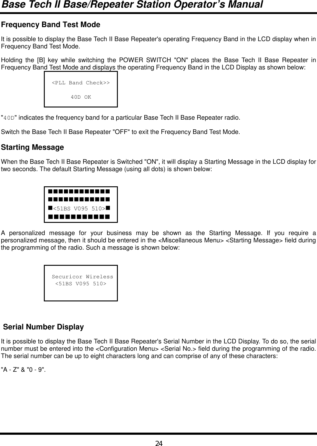 Base Tech II Base/Repeater Station Operator’s Manual24Frequency Band Test ModeIt is possible to display the Base Tech II Base Repeater&apos;s operating Frequency Band in the LCD display when inFrequency Band Test Mode.Holding the [B] key while switching the POWER SWITCH &quot;ON&quot; places the Base Tech II Base Repeater inFrequency Band Test Mode and displays the operating Frequency Band in the LCD Display as shown below:&lt;PLL Band Check&gt;&gt;40D OK&quot;40D&quot; indicates the frequency band for a particular Base Tech II Base Repeater radio.Switch the Base Tech II Base Repeater &quot;OFF&quot; to exit the Frequency Band Test Mode.Starting MessageWhen the Base Tech II Base Repeater is Switched &quot;ON&quot;, it will display a Starting Message in the LCD display fortwo seconds. The default Starting Message (using all dots) is shown below:!!!!!!!!!!!!!!!!!!!!!!!!!&lt;51BS V095 510&gt;!!!!!!!!!!!!A personalized message for your business may be shown as the Starting Message. If you require apersonalized message, then it should be entered in the &lt;Miscellaneous Menu&gt; &lt;Starting Message&gt; field duringthe programming of the radio. Such a message is shown below: Securicor Wireless&lt;51BS V095 510&gt; Serial Number DisplayIt is possible to display the Base Tech II Base Repeater&apos;s Serial Number in the LCD Display. To do so, the serialnumber must be entered into the &lt;Configuration Menu&gt; &lt;Serial No.&gt; field during the programming of the radio.The serial number can be up to eight characters long and can comprise of any of these characters:&quot;A - Z&quot; &amp; &quot;0 - 9&quot;.