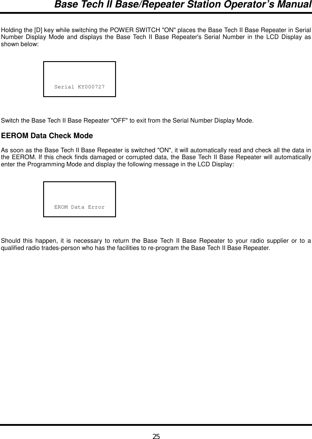 Base Tech II Base/Repeater Station Operator’s Manual25Holding the [D] key while switching the POWER SWITCH &quot;ON&quot; places the Base Tech II Base Repeater in SerialNumber Display Mode and displays the Base Tech II Base Repeater&apos;s Serial Number in the LCD Display asshown below:Serial KY000727Switch the Base Tech II Base Repeater &quot;OFF&quot; to exit from the Serial Number Display Mode.EEROM Data Check ModeAs soon as the Base Tech II Base Repeater is switched &quot;ON&quot;, it will automatically read and check all the data inthe EEROM. If this check finds damaged or corrupted data, the Base Tech II Base Repeater will automaticallyenter the Programming Mode and display the following message in the LCD Display:EROM Data ErrorShould this happen, it is necessary to return the Base Tech II Base Repeater to your radio supplier or to aqualified radio trades-person who has the facilities to re-program the Base Tech II Base Repeater.