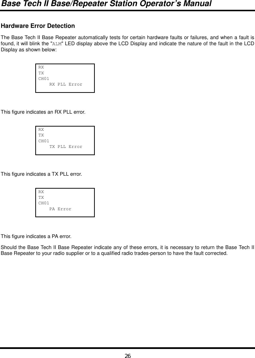 Base Tech II Base/Repeater Station Operator’s Manual26Hardware Error DetectionThe Base Tech II Base Repeater automatically tests for certain hardware faults or failures, and when a fault isfound, it will blink the &quot;ALM&quot; LED display above the LCD Display and indicate the nature of the fault in the LCDDisplay as shown below:RXTXCH01    RX PLL ErrorThis figure indicates an RX PLL error.RXTXCH01    TX PLL ErrorThis figure indicates a TX PLL error.RXTXCH01    PA ErrorThis figure indicates a PA error.Should the Base Tech II Base Repeater indicate any of these errors, it is necessary to return the Base Tech IIBase Repeater to your radio supplier or to a qualified radio trades-person to have the fault corrected.