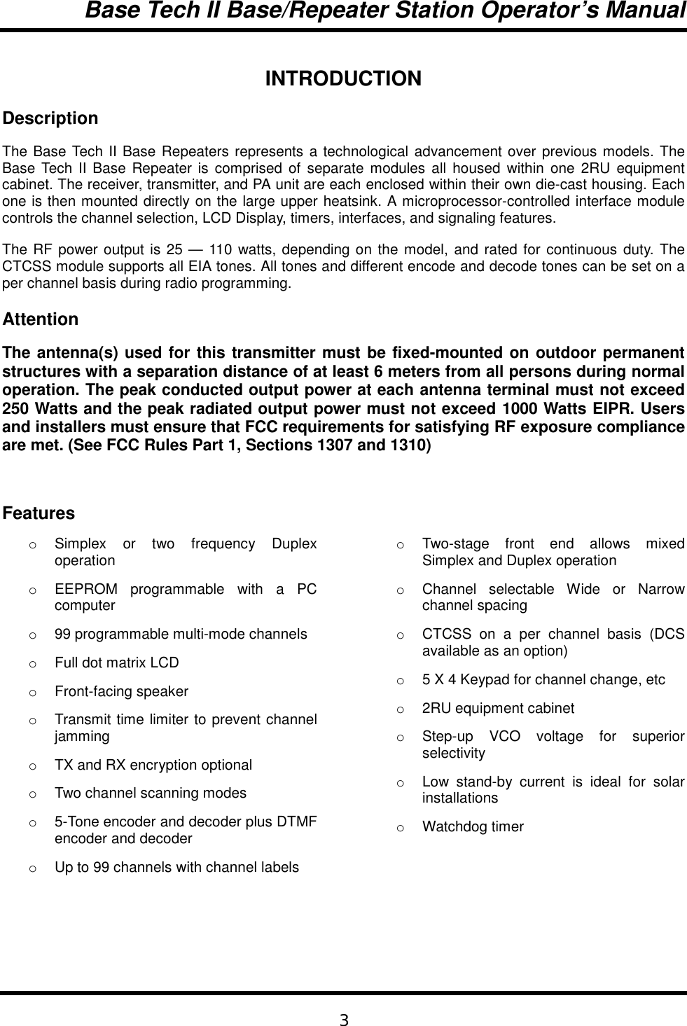 Base Tech II Base/Repeater Station Operator’s Manual3INTRODUCTIONDescriptionThe Base Tech II Base Repeaters represents a technological advancement over previous models. TheBase Tech II Base Repeater is comprised of separate modules all housed within one 2RU equipmentcabinet. The receiver, transmitter, and PA unit are each enclosed within their own die-cast housing. Eachone is then mounted directly on the large upper heatsink. A microprocessor-controlled interface modulecontrols the channel selection, LCD Display, timers, interfaces, and signaling features.The RF power output is 25 — 110 watts, depending on the model, and rated for continuous duty. TheCTCSS module supports all EIA tones. All tones and different encode and decode tones can be set on aper channel basis during radio programming.AttentionThe antenna(s) used for this transmitter must be fixed-mounted on outdoor permanentstructures with a separation distance of at least 6 meters from all persons during normaloperation. The peak conducted output power at each antenna terminal must not exceed250 Watts and the peak radiated output power must not exceed 1000 Watts EIPR. Usersand installers must ensure that FCC requirements for satisfying RF exposure complianceare met. (See FCC Rules Part 1, Sections 1307 and 1310)Featureso Simplex or two frequency Duplexoperationo  EEPROM programmable with a PCcomputero  99 programmable multi-mode channelso  Full dot matrix LCDo Front-facing speakero  Transmit time limiter to prevent channeljammingo  TX and RX encryption optionalo  Two channel scanning modeso  5-Tone encoder and decoder plus DTMFencoder and decodero  Up to 99 channels with channel labelso Two-stage front end allows mixedSimplex and Duplex operationo  Channel selectable Wide or Narrowchannel spacingo  CTCSS on a per channel basis (DCSavailable as an option)o  5 X 4 Keypad for channel change, etco  2RU equipment cabineto Step-up VCO voltage for superiorselectivityo  Low stand-by current is ideal for solarinstallationso Watchdog timer