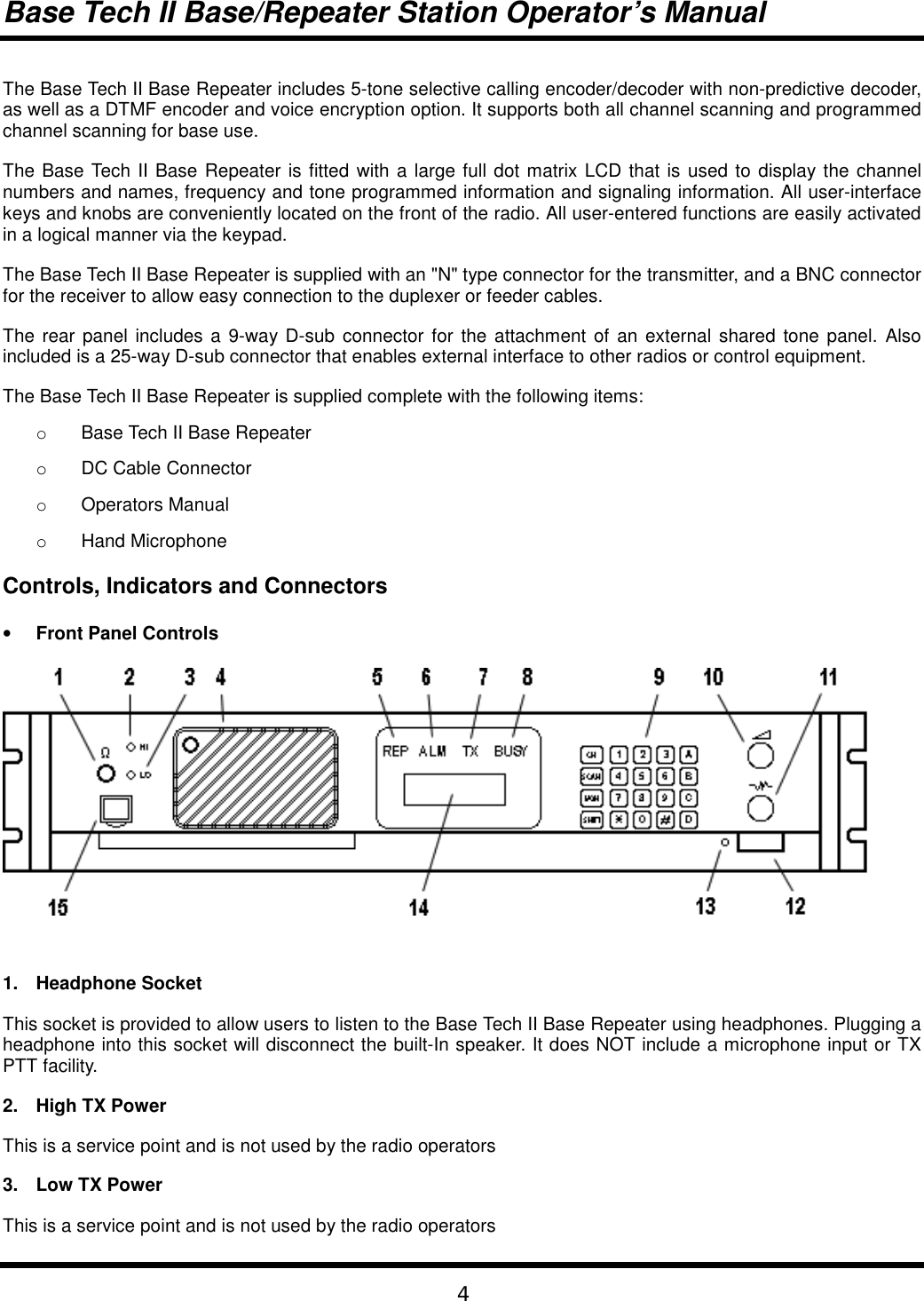 Base Tech II Base/Repeater Station Operator’s Manual4The Base Tech II Base Repeater includes 5-tone selective calling encoder/decoder with non-predictive decoder,as well as a DTMF encoder and voice encryption option. It supports both all channel scanning and programmedchannel scanning for base use.The Base Tech II Base Repeater is fitted with a large full dot matrix LCD that is used to display the channelnumbers and names, frequency and tone programmed information and signaling information. All user-interfacekeys and knobs are conveniently located on the front of the radio. All user-entered functions are easily activatedin a logical manner via the keypad.The Base Tech II Base Repeater is supplied with an &quot;N&quot; type connector for the transmitter, and a BNC connectorfor the receiver to allow easy connection to the duplexer or feeder cables.The rear panel includes a 9-way D-sub connector for the attachment of an external shared tone panel. Alsoincluded is a 25-way D-sub connector that enables external interface to other radios or control equipment.The Base Tech II Base Repeater is supplied complete with the following items:o  Base Tech II Base Repeatero DC Cable Connectoro Operators Manualo Hand MicrophoneControls, Indicators and Connectors• Front Panel Controls1. Headphone SocketThis socket is provided to allow users to listen to the Base Tech II Base Repeater using headphones. Plugging aheadphone into this socket will disconnect the built-In speaker. It does NOT include a microphone input or TXPTT facility.2.  High TX PowerThis is a service point and is not used by the radio operators3. Low TX PowerThis is a service point and is not used by the radio operators