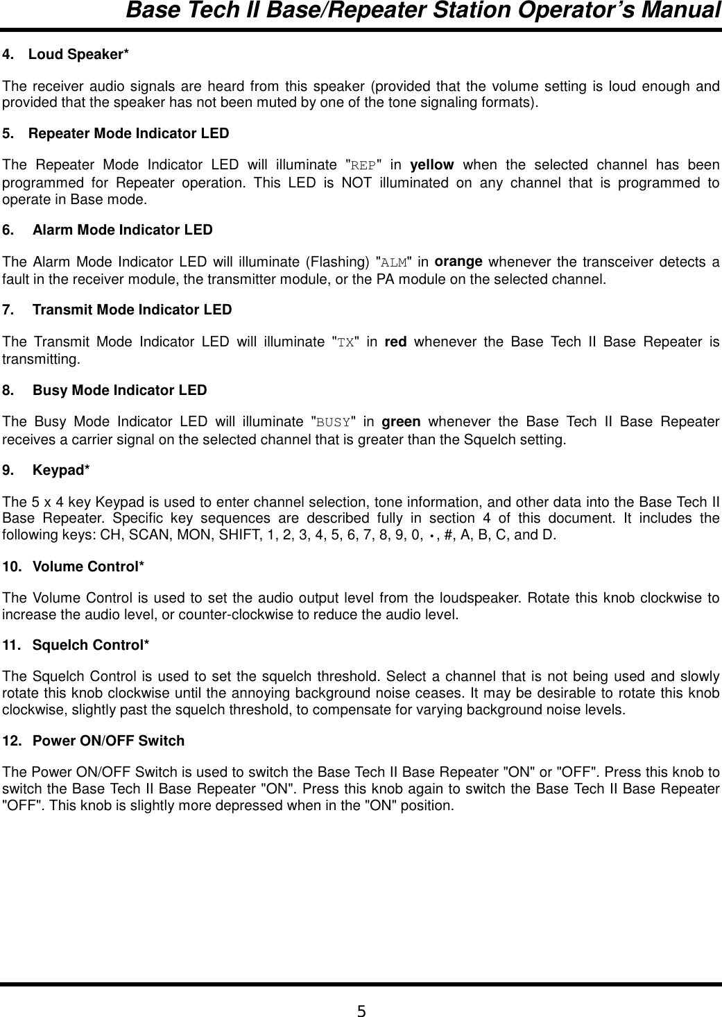 Base Tech II Base/Repeater Station Operator’s Manual54. Loud Speaker*The receiver audio signals are heard from this speaker (provided that the volume setting is loud enough andprovided that the speaker has not been muted by one of the tone signaling formats).5.  Repeater Mode Indicator LEDThe Repeater Mode Indicator LED will illuminate &quot;REP&quot; in yellow when the selected channel has beenprogrammed for Repeater operation. This LED is NOT illuminated on any channel that is programmed tooperate in Base mode.6. Alarm Mode Indicator LEDThe Alarm Mode Indicator LED will illuminate (Flashing) &quot;ALM&quot; in orange whenever the transceiver detects afault in the receiver module, the transmitter module, or the PA module on the selected channel.7. Transmit Mode Indicator LEDThe Transmit Mode Indicator LED will illuminate &quot;TX&quot; in red whenever the Base Tech II Base Repeater istransmitting.8. Busy Mode Indicator LEDThe Busy Mode Indicator LED will illuminate &quot;BUSY&quot; in green  whenever the Base Tech II Base Repeaterreceives a carrier signal on the selected channel that is greater than the Squelch setting.9. Keypad*The 5 x 4 key Keypad is used to enter channel selection, tone information, and other data into the Base Tech IIBase Repeater. Specific key sequences are described fully in section 4 of this document. It includes thefollowing keys: CH, SCAN, MON, SHIFT, 1, 2, 3, 4, 5, 6, 7, 8, 9, 0, •, #, A, B, C, and D.10. Volume Control*The Volume Control is used to set the audio output level from the loudspeaker. Rotate this knob clockwise toincrease the audio level, or counter-clockwise to reduce the audio level.11. Squelch Control*The Squelch Control is used to set the squelch threshold. Select a channel that is not being used and slowlyrotate this knob clockwise until the annoying background noise ceases. It may be desirable to rotate this knobclockwise, slightly past the squelch threshold, to compensate for varying background noise levels.12. Power ON/OFF SwitchThe Power ON/OFF Switch is used to switch the Base Tech II Base Repeater &quot;ON&quot; or &quot;OFF&quot;. Press this knob toswitch the Base Tech II Base Repeater &quot;ON&quot;. Press this knob again to switch the Base Tech II Base Repeater&quot;OFF&quot;. This knob is slightly more depressed when in the &quot;ON&quot; position.