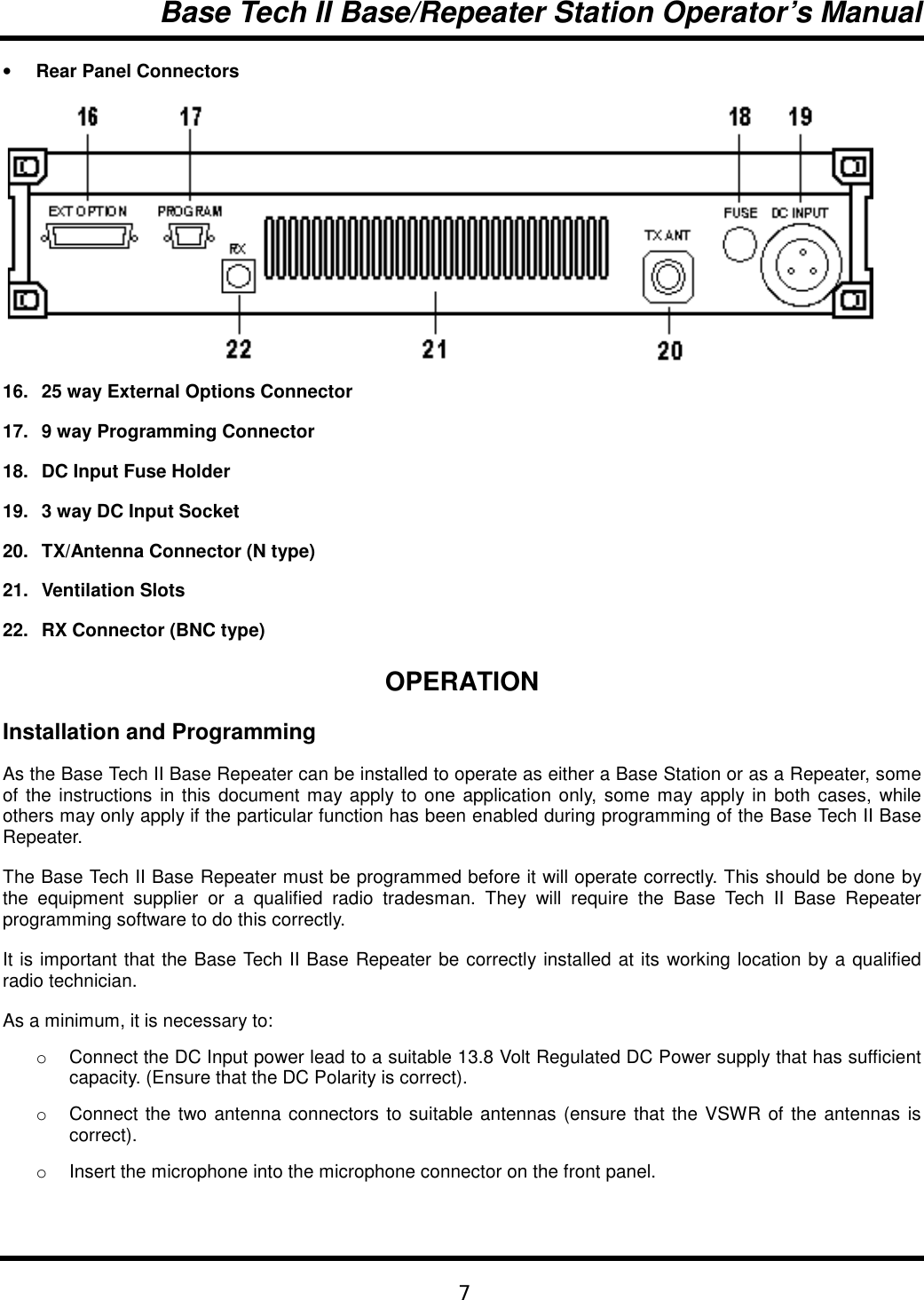 Base Tech II Base/Repeater Station Operator’s Manual7• Rear Panel Connectors 16. 25 way External Options Connector17. 9 way Programming Connector18. DC Input Fuse Holder19. 3 way DC Input Socket20. TX/Antenna Connector (N type)21. Ventilation Slots22. RX Connector (BNC type)OPERATIONInstallation and ProgrammingAs the Base Tech II Base Repeater can be installed to operate as either a Base Station or as a Repeater, someof the instructions in this document may apply to one application only, some may apply in both cases, whileothers may only apply if the particular function has been enabled during programming of the Base Tech II BaseRepeater.The Base Tech II Base Repeater must be programmed before it will operate correctly. This should be done bythe equipment supplier or a qualified radio tradesman. They will require the Base Tech II Base Repeaterprogramming software to do this correctly.It is important that the Base Tech II Base Repeater be correctly installed at its working location by a qualifiedradio technician.As a minimum, it is necessary to:o  Connect the DC Input power lead to a suitable 13.8 Volt Regulated DC Power supply that has sufficientcapacity. (Ensure that the DC Polarity is correct).o  Connect the two antenna connectors to suitable antennas (ensure that the VSWR of the antennas iscorrect).o  Insert the microphone into the microphone connector on the front panel.