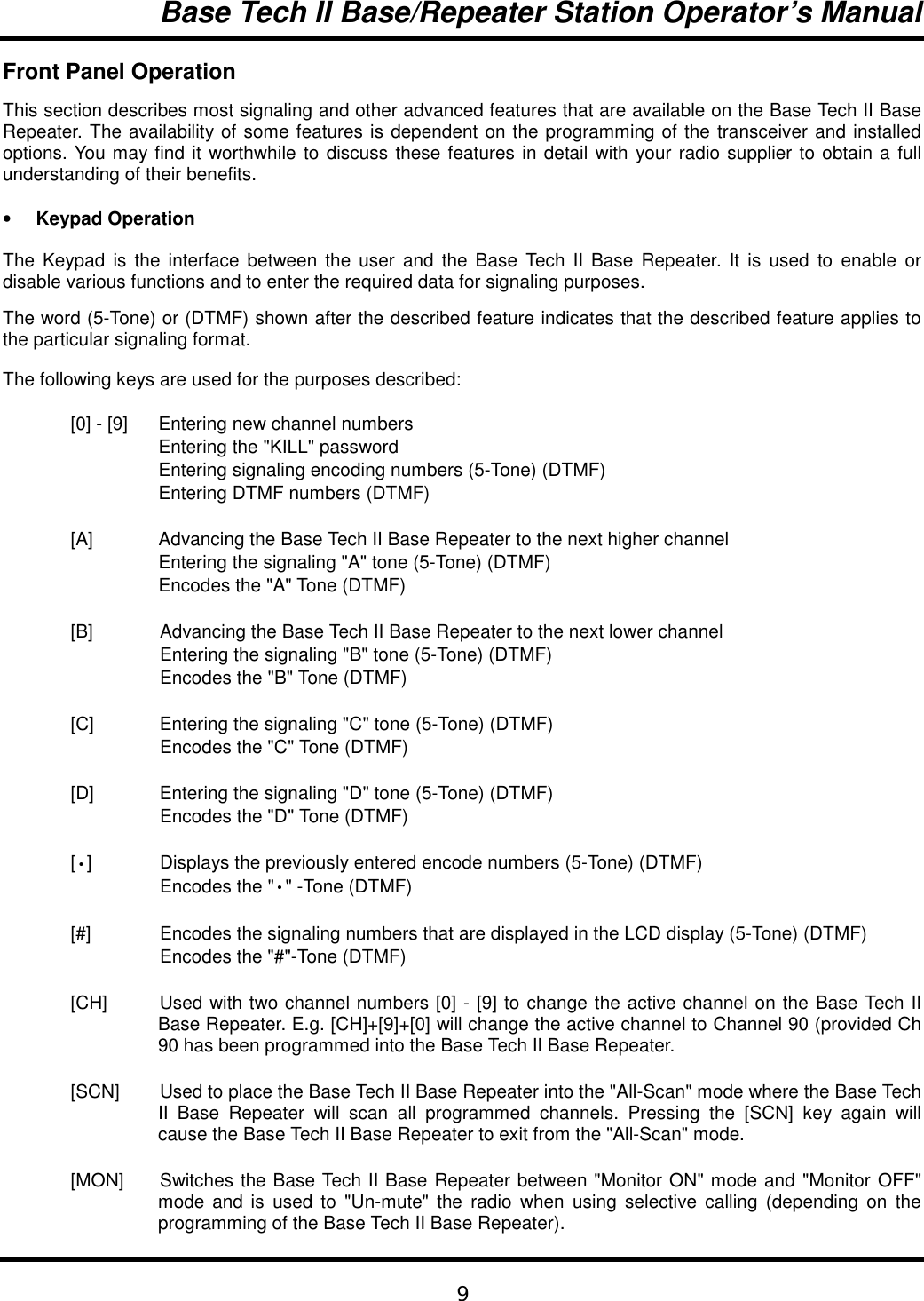 Base Tech II Base/Repeater Station Operator’s Manual9Front Panel OperationThis section describes most signaling and other advanced features that are available on the Base Tech II BaseRepeater. The availability of some features is dependent on the programming of the transceiver and installedoptions. You may find it worthwhile to discuss these features in detail with your radio supplier to obtain a fullunderstanding of their benefits.• Keypad OperationThe Keypad is the interface between the user and the Base Tech II Base Repeater. It is used to enable ordisable various functions and to enter the required data for signaling purposes.The word (5-Tone) or (DTMF) shown after the described feature indicates that the described feature applies tothe particular signaling format.The following keys are used for the purposes described:[0] - [9] Entering new channel numbersEntering the &quot;KILL&quot; passwordEntering signaling encoding numbers (5-Tone) (DTMF)Entering DTMF numbers (DTMF)[A] Advancing the Base Tech II Base Repeater to the next higher channelEntering the signaling &quot;A&quot; tone (5-Tone) (DTMF)Encodes the &quot;A&quot; Tone (DTMF)[B] Advancing the Base Tech II Base Repeater to the next lower channelEntering the signaling &quot;B&quot; tone (5-Tone) (DTMF)Encodes the &quot;B&quot; Tone (DTMF)[C] Entering the signaling &quot;C&quot; tone (5-Tone) (DTMF)Encodes the &quot;C&quot; Tone (DTMF)[D] Entering the signaling &quot;D&quot; tone (5-Tone) (DTMF)Encodes the &quot;D&quot; Tone (DTMF)[•] Displays the previously entered encode numbers (5-Tone) (DTMF)Encodes the &quot;•&quot; -Tone (DTMF)[#] Encodes the signaling numbers that are displayed in the LCD display (5-Tone) (DTMF)Encodes the &quot;#&quot;-Tone (DTMF)[CH] Used with two channel numbers [0] - [9] to change the active channel on the Base Tech IIBase Repeater. E.g. [CH]+[9]+[0] will change the active channel to Channel 90 (provided Ch90 has been programmed into the Base Tech II Base Repeater.[SCN] Used to place the Base Tech II Base Repeater into the &quot;All-Scan&quot; mode where the Base TechII Base Repeater will scan all programmed channels. Pressing the [SCN] key again willcause the Base Tech II Base Repeater to exit from the &quot;All-Scan&quot; mode.[MON] Switches the Base Tech II Base Repeater between &quot;Monitor ON&quot; mode and &quot;Monitor OFF&quot;mode and is used to &quot;Un-mute&quot; the radio when using selective calling (depending on theprogramming of the Base Tech II Base Repeater).