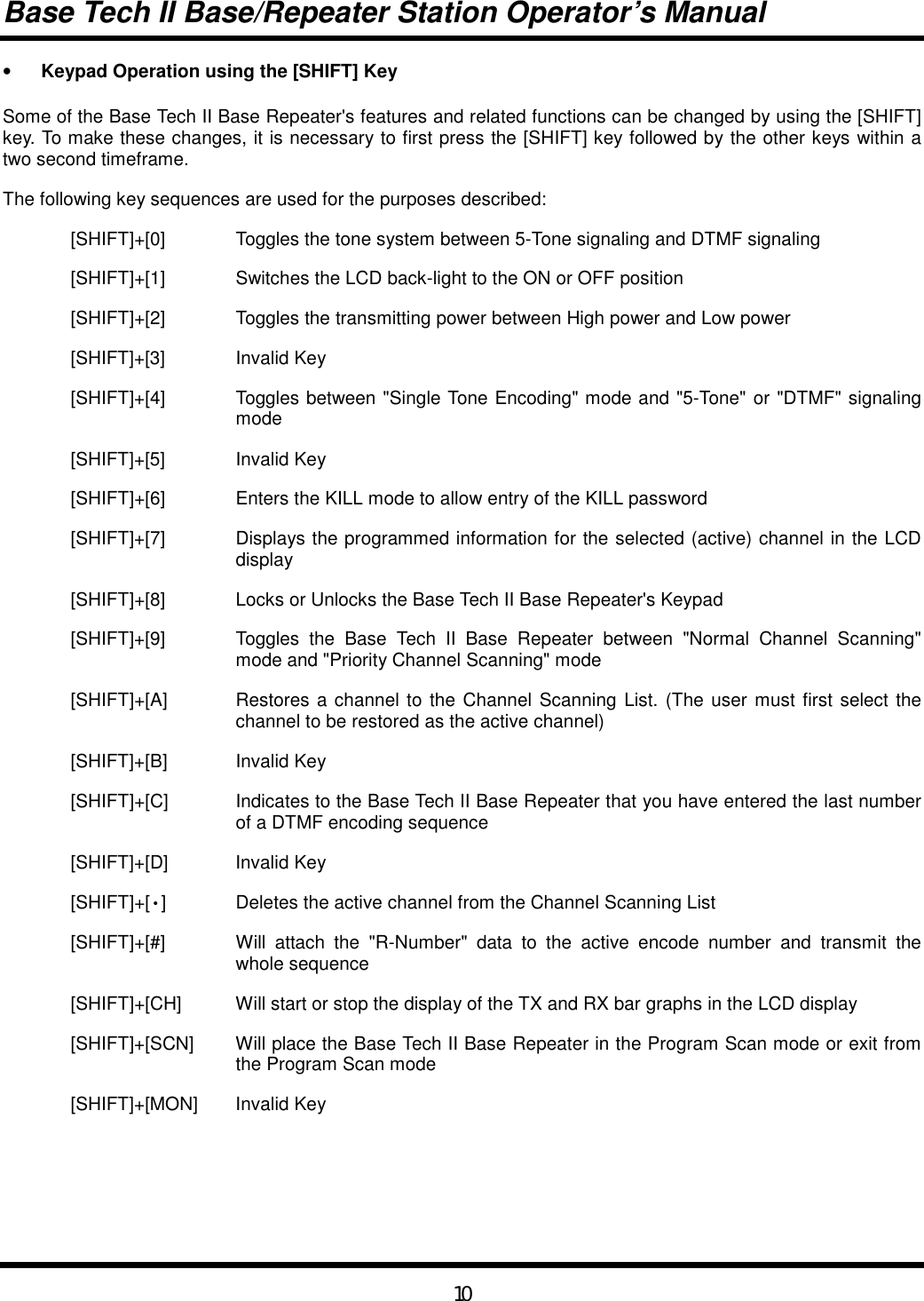 Base Tech II Base/Repeater Station Operator’s Manual10•  Keypad Operation using the [SHIFT] KeySome of the Base Tech II Base Repeater&apos;s features and related functions can be changed by using the [SHIFT]key. To make these changes, it is necessary to first press the [SHIFT] key followed by the other keys within atwo second timeframe.The following key sequences are used for the purposes described:[SHIFT]+[0] Toggles the tone system between 5-Tone signaling and DTMF signaling[SHIFT]+[1] Switches the LCD back-light to the ON or OFF position[SHIFT]+[2] Toggles the transmitting power between High power and Low power[SHIFT]+[3] Invalid Key[SHIFT]+[4] Toggles between &quot;Single Tone Encoding&quot; mode and &quot;5-Tone&quot; or &quot;DTMF&quot; signalingmode[SHIFT]+[5] Invalid Key[SHIFT]+[6] Enters the KILL mode to allow entry of the KILL password[SHIFT]+[7] Displays the programmed information for the selected (active) channel in the LCDdisplay[SHIFT]+[8] Locks or Unlocks the Base Tech II Base Repeater&apos;s Keypad[SHIFT]+[9] Toggles the Base Tech II Base Repeater between &quot;Normal Channel Scanning&quot;mode and &quot;Priority Channel Scanning&quot; mode[SHIFT]+[A] Restores a channel to the Channel Scanning List. (The user must first select thechannel to be restored as the active channel)[SHIFT]+[B] Invalid Key[SHIFT]+[C] Indicates to the Base Tech II Base Repeater that you have entered the last numberof a DTMF encoding sequence[SHIFT]+[D] Invalid Key[SHIFT]+[•] Deletes the active channel from the Channel Scanning List[SHIFT]+[#] Will attach the &quot;R-Number&quot; data to the active encode number and transmit thewhole sequence[SHIFT]+[CH] Will start or stop the display of the TX and RX bar graphs in the LCD display[SHIFT]+[SCN] Will place the Base Tech II Base Repeater in the Program Scan mode or exit fromthe Program Scan mode[SHIFT]+[MON] Invalid Key