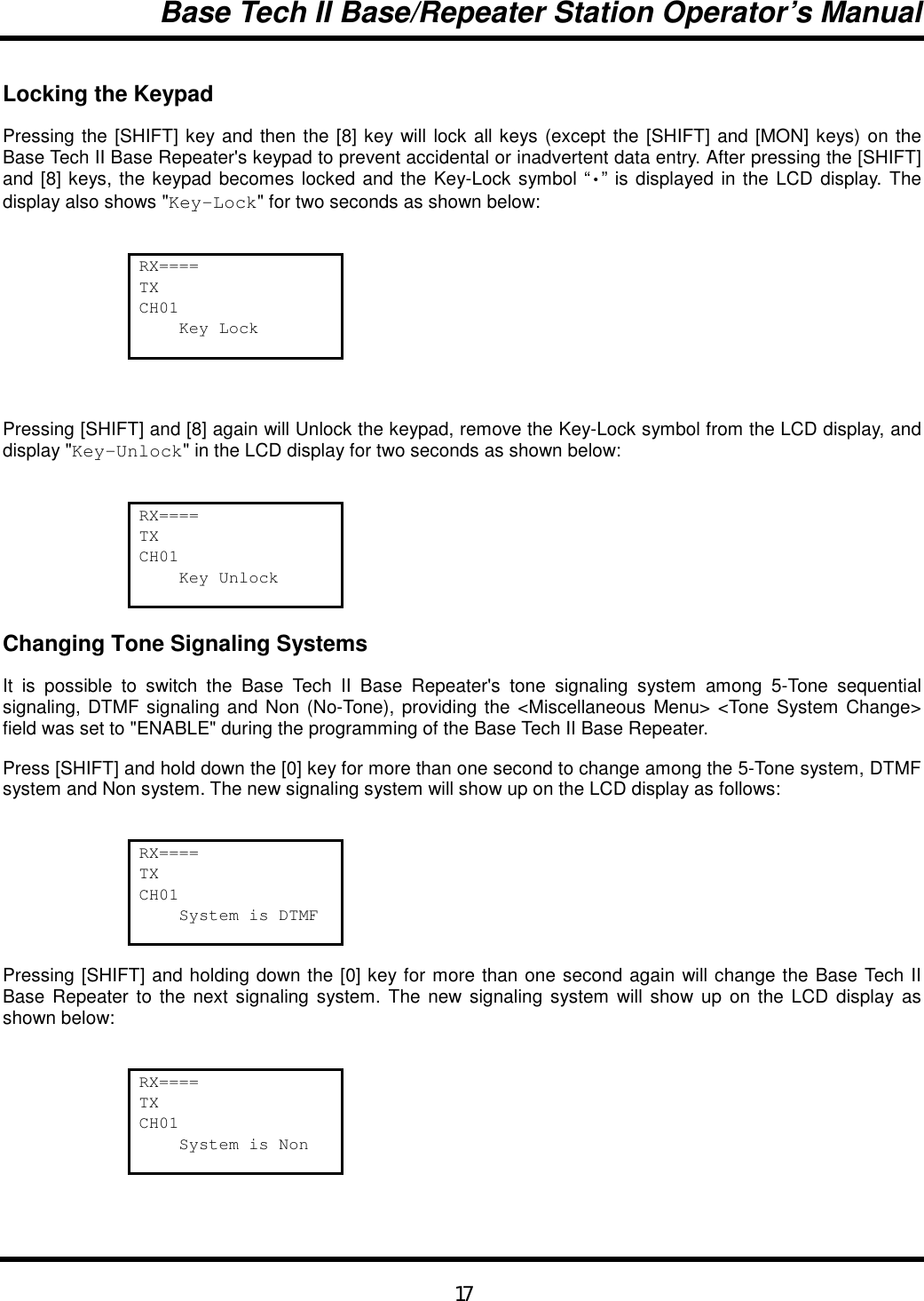 Base Tech II Base/Repeater Station Operator’s Manual17Locking the KeypadPressing the [SHIFT] key and then the [8] key will lock all keys (except the [SHIFT] and [MON] keys) on theBase Tech II Base Repeater&apos;s keypad to prevent accidental or inadvertent data entry. After pressing the [SHIFT]and [8] keys, the keypad becomes locked and the Key-Lock symbol “•” is displayed in the LCD display. Thedisplay also shows &quot;Key-Lock&quot; for two seconds as shown below:RX====TXCH01    Key LockPressing [SHIFT] and [8] again will Unlock the keypad, remove the Key-Lock symbol from the LCD display, anddisplay &quot;Key-Unlock&quot; in the LCD display for two seconds as shown below:RX====TXCH01    Key UnlockChanging Tone Signaling SystemsIt is possible to switch the Base Tech II Base Repeater&apos;s tone signaling system among 5-Tone sequentialsignaling, DTMF signaling and Non (No-Tone), providing the &lt;Miscellaneous Menu&gt; &lt;Tone System Change&gt;field was set to &quot;ENABLE&quot; during the programming of the Base Tech II Base Repeater.Press [SHIFT] and hold down the [0] key for more than one second to change among the 5-Tone system, DTMFsystem and Non system. The new signaling system will show up on the LCD display as follows:RX====TXCH01    System is DTMFPressing [SHIFT] and holding down the [0] key for more than one second again will change the Base Tech IIBase Repeater to the next signaling system. The new signaling system will show up on the LCD display asshown below:RX====TXCH01    System is Non